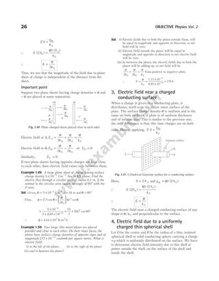 ES
q
= in
ε0
∴ E S
S
( )
( ) ( )
2 0
0
0
=
σ
ε
∴ E =
σ
ε
2 0
Thus, we see that the magnitude of the field due to plane
sheet of charge is independent of the distance from the
sheet.
Important point
Suppose two plane sheets having charge densities + σ and
− σ are placed at some separation.
Electric field at A, EA = + =
σ
ε
σ
ε
σ
ε
2 2
0 0 0
Electric field at B, EB = −
σ
ε
σ
ε
2 2
0 0
⇒ EB = 0
Similarly, EC = 0
If two plane sheets having opposite charges are kept close
to each other, then electric field exists only between them.
Example 1.49 A large plane sheet of charge having surface
charge density 5 10 6
× −
Cm− 2
lies in XY-plane. Find the
electric flux through a circular area of radius 0.1 m, if the
normal to the circular area makes an angle of 60° with the
Z-axis.
Sol. Given, σ = × −
5 10 6
Cm−2
, r = 01
. m and θ = °
60
Flux, φ = E S cos θ =






σ
ε
π θ
2 0
2
r cos
=
×
× ×
−
−
5 10
2 8 85 10
6
12
.
× × °
22
7
01 60
2
( . ) cos
∴ φ = 4 44 103
. × N-m2
/C
Example 1.50 Two large, thin metal plates are placed
parallel and close to each other. On their inner faces, the
plates have surface charge densities of opposite signs and of
magnitude177 10 11
. × −
coulomb per square metre. What is
electric field
(i) to the left of the plates, (ii) to the right of the plates
(iii) and in between the plates?
Sol. (i) Electric fields due to both the plates outside them, will
be equal in magnitude and opposite in direction, so net
field will be zero.
(ii) Electric field outside the plates will be equal in
magnitude and opposite in direction so net electric field
will be zero.
(iii) In between the plates, the electric fields due to both the
plates will be adding up, so net field will be
σ
ε
σ
ε
σ
ε
2 2
0 0 0
+ = from positive to negative plate.
∴ E = =
×
×
=
−
−
σ
ε0
2
1.77 10
8.85 10
11
12
N/C
3. Electric field near a charged
conducting surface
When a charge is given to a conducting plate, it
distributes, itself over the entire outer surface of the
plate. The surface charge density σ is uniform and is the
same on both surfaces, if plate is of uniform thickness
and of infinite size. This is similar to the previous one,
the only difference is that, this time charges are on both
sides. Hence, applying, E S
q
= in
ε0
Here, S S
= 2 0 and q S
in = ( ) ( )
σ 2 0
∴ E S
S
( )
( ) ( )
2
2
0
0
0
=
σ
ε
∴ E =
σ
ε0
The electric field near a charged conducting surface of any
shape is σ / ε0 and perpendicular to the surface.
4. Electric field due to a uniformly
charged thin spherical shell
Let O be the centre and R be the radius of a thin, isolated
spherical shell or solid conducting sphere carrying a charge
+q which is uniformly distributed on the surface. We have
to determine electric field intensity due to this shell at
points outside the shell, on the surface of the shell and
inside the shell.
26 OBJECTIVE Physics Vol. 2
+σ –σ
σ
2ε0
σ
2ε0
A
σ
2ε0
σ
2ε0
σ
2ε0
σ
2ε0
B C
Fig. 1.40 Plane charged sheets placed close to each other
+
+
+
+
+
+
+
+
+
+
+
+
+
+
+
+
+
+
+
+
+
+
+
+
+
+
+
+
+
+
+
+
+
+
+
+
+
+
+
+
+
+
+
+
+
+
+
+
+
+
+
+
+
+
+
+
+
+
+
+
+
+
+
+
+
+
+
+
+
+
+
+
+
+
+
+
+
+
+
+
E E
S0
Gaussian surface
Fig. 1.41 Cylindrical Gaussian surface for a conducting surface
 