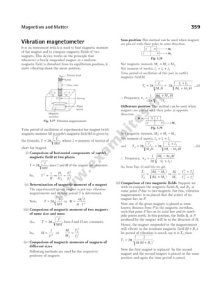 Vibration magnetometer
It is an instrument which is used to find magnetic moment
of bar magnet and to compare magnetic fields of two
magnets. This device works on the principle that
whenever a freely suspended magnet in a uniform
magnetic field is disturbed from its equilibrium position, it
starts vibrating about the mean position.
Time period of oscillation of experimental bar magnet (with
magnetic momentM) in earth’s magnetic field ( )
H is given by
the formula, T
I
MH
= 2π , where I = moment of inertia of
short bar magnet.
(i) Comparison of horizontal components of earth’s
magnetic field at two places
T
I
MH
= 2π , since I and M of the magnet are constants.
So, T
H
2 1
∝ ⇒
H
H
T
T
1
2
2
2
1
2
=
(ii) Determination of magnetic moment of a magnet
The experimental (given) magnet is put into vibration
magnetometer and its time period T is determined.
Now, T
I
MH
= 2π ⇒ M
I
H T
=
⋅
4 2
2
π
(iii) Comparison of magnetic moment of two magnets
of same size and mass
As, T
I
MH
= 2π , here I and H are constants.
So, M
T
∝
1
2
⇒
M
M
T
T
1
2
2
2
1
2
=
(iv) Comparison of magnetic moments of magnets of
different sizes
Following methods are used for the respective
positions of magnets
Sum position This method can be used when magnets
are placed with their poles in same direction.
Net magnetic moment, M M M
s = +
1 2
Net moment of inertia, I I I
s = +
1 2
Time period of oscillation of this pair in earth’s
magnetic field H,
T
I
M H
s
s
s
= 2π =
+
+
2 1 2
1 2
π
I I
M M H
( )
…(i)
∴ Frequency, ν
π
s
s
M M H
I
=
+
1
2
1 2
( )
Difference position This method can be used when
magnets are placed with their poles in opposite
direction.
Net magnetic moment, M M M
d = −
1 2
Net moment of inertia, I I I
d = +
1 2
and T
I
M H
I I
M M H
d
d
d
= =
+
−
2 2 1 2
1 2
π π
( )
…(ii)
∴ Frequency, ν
π
d
M M H
I I
=
−
+
1
2
1 2
1 2
( )
( )
So, from Eqs. (i) and (ii), we get
T
T
M M
M M
s
d
=
−
+
( )
( )
1 2
1 2
⇒
M
M
T T
T T
s d
d s
1
2
2 2
2 2
=
+
−
(ii) Comparison of two magnetic fields Suppose we
wish to compare the magnetic fields B1 and B 2 at
some point P due to two magnets. For this, vibration
magnetometer is so placed that the centre of its
magnet lies on P.
Now one of the given magnets is placed at some
known distance from P in the magnetic meridian,
such that point P lies on its axial line and its north
pole points north. In this position, the fields B1 at P
produced by the magnet will be in the direction of H.
Hence, the magnet suspended in the magnetometer
will vibrate in the resultant magnetic field ( )
H B
+ 1 .
Its period of vibration is noted, say it is T1, then
T
I
M H B
1
1
2
=
+
π
( )
.
Now the first magnet is replaced by the second
magnet and the second magnet is placed in the same
position and again the time period is noted.
Magnetism and Matter 359
Torsion head
Screw
Glass tube
Stirrup
Plane
mirror
Magnetic
meridian
S1 S2
N
S
Fig. 5.27 Vibration magnetometer
S N
S N M1
M2
Fig. 5.28
S N
N S
M1
M2
Fig. 5.29
 