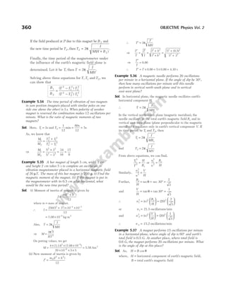 If the field produced at P due to this magnet be B 2 and
the new time period beT2, thenT
I
M H B
2
2
2
=
+
π
( )
.
Finally, the time period of the magnetometer under
the influence of the earth’s magnetic field alone is
determined. Let it be T, then T
I
MH
= 2π .
Solving above three equations for T T
, 1 and T2, we
can show that
B
B
T T T
T T T
1
2
2
1
2
2
2
2
2
2
1
2
=
−
−
( )
( )
Example 5.34 The time period of vibration of two magnets
in sum position (magnets placed with similar poles on one
side one above the other) is 3s. When polarity of weaker
magnet is reversed the combination makes 12 oscillations per
minute. What is the ratio of magnetic moments of two
magnets?
Sol. Here, T1 3
= s and T2
1
12
60
12
5
= = =
min
s
s
As, we know that
M
M
T T
T T
1
2
2
2
1
2
2
2
1
2
=
+
−
⇒
M
M
1
2
2 2
2 2
5 3
5 3
=
+
−
= =
34
16
17
8
Example 5.35 A bar magnet of length 5 cm, width 3 cm
and height 2 cm takes 5 s to complete an oscillation in
vibration magnetometer placed in a horizontal magnetic field
of 20 µT. The mass of this bar magnet is 250 g. (i) Find the
magnetic moment of the magnet. (ii) If the magnet is put in
the magnetometer with its 0.5 cm edge horizontal, what
would be the new time period?
Sol. (i) Moment of inertia of magnet is given by
I
m l b
=
+
( )
2 2
12
where m = mass of magnet.
∴ I =
+ × ×
− −
250 5 3 10 10
12
2 2 4 3
( )
= × −
7.08 10 5
kg-m2
Also, T
I
MH
= 2π
⇒ M
I
HT
=
4 2
2
π
On putting values, we get
M =
× × ×
× × ×
=
−
−
4 10
20 10 5 5
2 5
6
( ) ( )
3.14 7.08
5.58 Am2
(ii) New moment of inertia is given by
I
m l h
′ =
+
0
2 2
12
( )
∴ T
I
MH
′ =
′
2π
⇒
T
T
I
I
l h
l b
′
=
′
=
+
+
=
+
+
2 2
2 2
2 2
2 2
5
5 3
( )
0.5
⇒
T
T
′
= 0.86
∴ T T
′ = × = × =
0.86 0.86 4.30
5 s
Example 5.36 A magnetic needle performs 20 oscillations
per minute in a horizontal plane. If the angle of dip be 30°,
then how many oscillations per minute will this needle
perform in vertical north-south plane and in vertical
east-west plane?
Sol. In horizontal plane, the magnetic needle oscillates earth’s
horizontal component H.
∴ T
I
MH
= 2π
In the vertical north-south plane (magnetic meridian), the
needle oscillates in the total earth’s magnetic field Be and in
vertical east-west plane (plane perpendicular to the magnetic
meridian) it oscillates only in earth’s vertical component V. If
its time period be T1 and T2, then
T
I
MBe
1 2
= π
and T
I
MV
2 2
= π
From above equations, we can find,
T
T
H
Be
1
2
2
= or
n
n
B
H
e
1
2
2
=
Similarly,
n
n
V
H
2
2
2
=
Further,
B
H
e
= = ° =
sec sec 30
2
3
θ
and
V
H
= = ° =
tan tan
θ 30
1
3
∴ n n
B
H
e
1
2 2 2
20
2
3
=





 =






( ) ( )
or n1 21.5
= oscillations/min
and n n
V
H
2
2 2 2
20
1
3
=





 =






( ) ( )
∴ n 2 = 15.2 oscillations/min
Example 5.37 A magnet performs 15 oscillations per minute
in a horizontal plane, where angle of dip is 60° and earth’s
total field is 0.5 G. At another place, where total field is
0.6 G, the magnet performs 20 oscillations per minute. What
is the angle of dip at this place?
Sol. As, H B
= cos θ
where, H = horizontal component of earth’s magnetic field,
B = total earth’s magnetic field
360 OBJECTIVE Physics Vol. 2
 