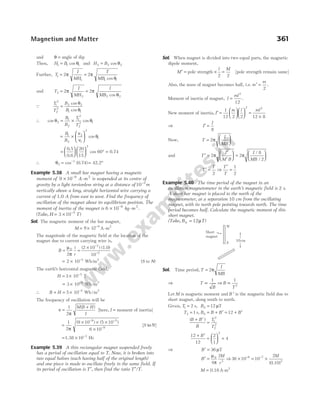 and θ = angle of dip
Then, H B
1 1 1
= cos θ and H B
2 2 2
= cos θ
Further, T
I
MH
1
1
2
= π = 2
1 1
π
θ
T
MB cos
and T
I
MH
2
2
2
= π = 2
2 2
π
θ
I
MB cos
Q
T
T
B
B
1
2
2
2
2 2
1 1
=
cos
cos
θ
θ
∴ cos cos
θ θ
2
1
2
1
2
2
2 1
= ×
B
B
T
T
= ×






B
B
1
2
2
1
2
1
ν
ν
θ
cos
=











 °
0.5
0.6
20
15
cos 60
2
= 0.74
∴ θ2
1
cos (0.74) 42.2
= = °
−
Example 5.38 A small bar magnet having a magnetic
moment of 9 10 9 2
× −
A m
- is suspended at its centre of
gravity by a light torsionless string at a distance of 10 2
−
m
vertically above a long, straight horizontal wire carrying a
current of 1.0 A from east to west. Find the frequency of
oscillation of the magnet about its equilibrium position. The
moment of inertia of the magnet is 6 10 9 2
× −
kg m
- .
( 3 10 )
5
Take, H T
= × −
Sol. The magnetic moment of the bar magnet,
M 9 10 9
= × −
A-m2
The magnitude of the magnetic field at the location of the
magnet due to current carrying wire is,
B
i
r
= =
× −
−
µ
π
0
2
(2 10 ) (1.0)
10
7
2
2 10 Wb m
= × /
−5 2
(S to N)
The earth’s horizontal magnetic field,
H = × −
3 10 T
5
= × /
−
3 10 Wb m
5 2
∴ B H
+ = × /
−
5 10 Wb m
5 2
The frequency of oscillation will be
ν
π
=
+
1
2
M B H
I
( )
[here, I = moment of inertia]
=
× × ×
×
− −
−
1
2
9 10 5 10
6 10
9 5
9
π
( ) ( )
[ ]
S N
to
= × −
1.38 10 Hz
3
Example 5.39 A thin rectangular magnet suspended freely
has a period of oscillation equal to T. Now, it is broken into
two equal halves (each having half of the original length)
and one piece is made to oscillate freely in the same field. If
its period of oscillation is T′, then find the ratio T T
′/ .
Sol. When magnet is divided into two equal parts, the magnetic
dipole moment,
M′ = pole strength × =
l M
2 2
[pole strength remain same]
Also, the mass of magnet becomes half, i.e. m
m
′ =
2
.
Moment of inertia of magnet, I
ml
=
2
12
.
New moment of inertia, I
m l ml
′ =











 =
×
1
12 2 2 12 8
2 2
⇒ I
I
′ =
8
Now, T
I
MB
=






2π
and T
I
M B
I
MB
′ =
′
′





 =






2 2
8
2
π π
/
/
T
T T
T
′ = ⇒
′
=
2
1
2
Example 5.40 The time period of the magnet in an
oscillation magnetometer in the earth’s magnetic field is 2 s.
A short bar magnet is placed to the north of the
magnetometer, at a separation 10 cm from the oscillating
magnet, with its north pole pointing towards north. The time
period becomes half. Calculate the magnetic moment of this
short magnet.
(Take, B T
h = 12µ )
Sol. Time period, T
I
MB
= 2π
⇒ T
B
B
T
∝ ⇒ ∝
1 1
2
Let M is magnetic moment and B ′ is the magnetic field due to
short magnet, along south to north.
Given, T1 2
= s, Bh = 12 µT
T B B B B
h
2 1 12
= = + ′ = + ′
s,
( )
B B
B
T
T
+ ′
= 1
2
2
2
12
12
2
1
4
2
+ ′
=





 =
B
⇒ B′ = 36 µT
B
M
r
′ =
µ
π
0
3
4
2
⇒ 36 10 10
2
6 7
3
× = ×
− − M
( )
0.10
M = 0.18 A-m2
Magnetism and Matter 361
Short
magnet
N
S
10cm
 