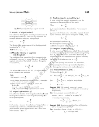 (ii) Intensity of magnetisation ()
I
It is defined as the magnetic moment per unit volume of
the magnetised substance. This basically represents the
extent to which the substance is magnetised.
Thus, I =
M
V
The SI unit of I is ampere/metre (A/m). Its dimensional
formula is [M L T A
0 0
−1
].
Note For bar magnet, I m A
= / .
(iii) Magnetic intensity or Magnetic
field strength ( )
H
The capability of the magnetising field to magnetise the
substance is expressed by means of a vector H, called the
magnetic intensity of the field. It is defined through the
vector relation,
H
B
I
= −
µ0
The SI unit of H is same as that of I, i.e. ampere/metre
(A/m). The CGS unit is oersted.
Note
(i) In vacuum, I = 0∴H =
B
µ 0
.
(ii) The magnetic field intensity of solenoid is H n
= I. It is independent
of the material of the core of a solenoid.
(iii) When magnetic material is kept inside the solenoid, then
B B B
= +
0 M
where, B0 = magnetic field due to magnetising field
and Bm = magnetic field due to magnetisation of the material.
(iv) Magnetic permeability ( )
µ
It is defined as the ratio of the magnetic induction B inside
the magnetised substance to the magnetic intensity H of
the magnetising field.
i.e. µ =
B
H
It is basically a measure of conduction of magnetic lines of
force through a substance. The SI unit of magnetic
permeability is weber/ampere-metre (Wb/A-m) or tesla
metre-ampere−1
(TmA−1
).
(v) Relative magnetic permeability (µr)
It is the ratio of the magnetic permeability µ of the
substance to the permeability of free space.
Thus, µ
µ
µ
r =
0
µr is a pure ratio, hence dimensionless. For vacuum, its
value is 1.
µr can also be defined as the ratio of the magnetic field B
in the s