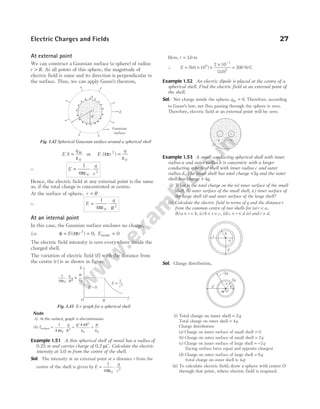 At external point
We can construct a Gaussian surface (a sphere) of radius
r R
> . At all points of this sphere, the magnitude of
electric field is same and its direction is perpendicular to
the surface. Thus, we can apply Gauss’s theorem,
E S
q
= in
ε0
or E r
q
( )
4 2
0
π
ε
=
∴ E
q
r
= ⋅
1
4 0
2
πε
Hence, the electric field at any external point is the same
as, if the total charge is concentrated at centre.
At the surface of sphere, r R
=
∴ E
q
R
= ⋅
1
4 0
2
πε
At an internal point
In this case, the Gaussian surface encloses no charge,
i.e. φ π
= =
E r
( )
4 0
2
, Einside = 0
The electric field intensity is zero everywhere inside the
charged shell.
The variation of electric field (E) with the distance from
the centre ( )
r is as shown in figure.
Note
(i) At the surface, graph is discontinuous.
(ii) E
q
R
q R
surface = ⋅ = =
1
4
4
0
2
2
0 0
πε
π
ε
σ
ε
/
Example 1.51 A thin spherical shell of metal has a radius of
0.25 m and carries charge of 0.2 µC. Calculate the electric
intensity at 3.0 m from the centre of the shell.
Sol. The intensity at an external point at a distance r from the
centre of the shell is given by E
q
r
= ⋅
1
4 0
2
πε
Here, r = 3 0
. m
∴ E = × ×
× −
( . )
( . )
9 0 10
2 10
3 0
9
7
2
= 200 N/C
Example 1.52 An electric dipole is placed at the centre of a
spherical shell. Find the electric field at an external point of
the shell.
Sol. Net charge inside the sphere, qin = 0. Therefore, according
to Gauss’s law, net flux passing through the sphere is zero.
Therefore, electric field at an external point will be zero.
Example 1.53 A small conducting spherical shell with inner
radius a and outer radius b is concentric with a larger
conducting spherical shell with inner radius c and outer
radius d. The inner shell has total charge +2q and the outer
shell has charge + 4q.
(i) What is the total charge on the (a) inner surface of the small
shell, (b) outer surface of the small shell, (c) inner surface of
the large shell (d) and outer surface of the large shell?
(ii) Calculate the electric field in terms of q and the distance r
from the common centre of two shells for (a) r a
< ,
(b) a r b
< < , (c) b r c
< < , (d) c r d
< < (e) and r d
> .
Sol. Charge distribution,
(i) Total charge on inner shell = 2q
Total charge on outer shell = 4q
Charge distribution
(a) Charge on inner surface of small shell = 0
(b) Charge on outer surface of small shell = 2q
(c) Charge on inner surface of large shell = −2q
(facing surface have equal and opposite charges)
(d) Charge on outer surface of large shell = 6q
(total charge on outer shell is 4q)
(ii) To calculate electric field, draw a sphere with centre O
through that point, where electric field is required.
Electric Charges and Fields 27
+
+
+
+
+
+
+ + +
+
+
+
+
+
+
+
+
+
q
E
Gaussian
surface
R
r
O
Fig. 1.42 Spherical Gaussian surface around a spherical shell
E µ
1
r2
E
O R r
1
4pe0
q
R 2
s
e0
=
E = 0
.
Fig. 1.43 E-r graph for a spherical shell
– +
–q +q
a
b
c
d
a
b
d
c
r
–2q
2q
O
 