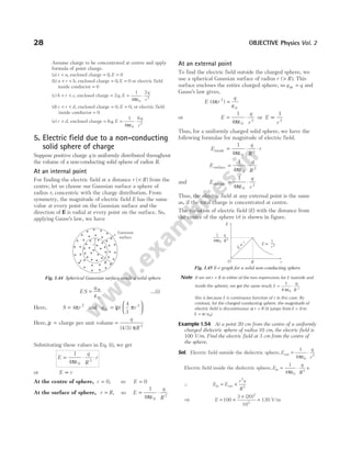 Assume charge to be concentrated at centre and apply
formula of point charge.
(a) r a
< , enclosed charge = 0, E = 0
(b) a r b
< < , enclosed charge = 0, E = 0 or electric field
inside conductor = 0
(c) b r c
< < , enclosed charge = 2q, E
q
r
= ⋅
1
4
2
0
2
πε
(d) c r d
< < , enclosed charge = 0, E = 0, or electric field
inside conductor = 0
(e) r d
> , enclosed charge = = ⋅
6
1
4
6
0
2
q E
q
r
,
πε
5. Electric field due to a non-conducting
solid sphere of charge
Suppose positive charge q is uniformly distributed throughout
the volume of a non-conducting solid sphere of radius R.
At an internal point
For finding the electric field at a distance r ( )
< R from the
centre, let us choose our Gaussian surface a sphere of
radius r, concentric with the charge distribution. From
symmetry, the magnitude of electric field E has the same
value at every point on the Gaussian surface and the
direction of E is radial at every point on the surface. So,
applying Gauss’s law, we have
ES
q
= in
ε0
…(i)
Here, S r
= 4 2
π and q r
in =






( )
ρ π
4
3
3
Here, ρ = charge per unit volume =
q
R
( / )
4 3 3
π
Substituting these values in Eq. (i), we get
E
q
R
r
= ⋅ ⋅
1
4 0
3
πε
or E r
∝
At the centre of sphere, r = 0, so E = 0
At the surface of sphere, r R
= , so E
q
R
= ⋅
1
4 0
2
πε
At an external point
To find the electric field outside the charged sphere, we
use a spherical Gaussian surface of radius r R
( )
> . This
surface encloses the entire charged sphere, so q q
in = and
Gauss’s law gives,
E r
q
( )
4 2
0
π
ε
=
or E
q
r
= ⋅
1
4 0
2
πε
or E
r
∝
1
2
Thus, for a uniformly charged solid sphere, we have the
following formulae for magnitude of electric field.
E
q
R
r
inside = ⋅ ⋅
1
4 0
3
πε
E
q
R
surface = ⋅
1
4 0
2
πε
and E
q
r
outside = ⋅
1
4 0
2
πε
Thus, the electric field at any external point is the same
as, if the total charge is concentrated at centre.
The variation of electric field (E) with the distance from
the centre of the sphere (r) is shown in figure.
Note If we set r R
= in either of the two expressions for E (outside and
inside the sphere), we get the same result, E
q
R
= ⋅
1
4 0
2
πε
this is because E is continuous function of r in this case. By
contrast, for the charged conducting sphere, the magnitude of
electric field is discontinuous at r R
= (it jumps from E = 0 to
E = σ /ε0).
Example 1.54 At a point 20 cm from the centre of a uniformly
charged dielectric sphere of radius 10 cm, the electric field is
100 V/m. Find the electric field at 3 cm from the centre of
the sphere.
Sol. Electric field outside the dielectric sphere, E
q
r
out = ⋅
1
4 0
2
πε
Electric field inside the dielectric sphere, E
q
R
x
in = ⋅
1
4 0
3
πε
∴ E E
r x
R
in out
= ×
2
3
⇒ E = ×
×
100
3 20
10
2
3
( )
= 120 V/m
28 OBJECTIVE Physics Vol. 2
R
r
r
Gaussian
surface
+
+
+ +
+
+
+
+
+
+
+
+
+
+
+
+
+
+
+
+
+
+
+
+
+
+
+
+
+
+
+ +
+
+
+
+
+
+
+
+
+
+
+
+
+
+
+
+
+
Fig. 1.44 Spherical Gaussian surface inside a solid sphere
E ∝
1
r 2
E
O R r
1
4πε0
q
R2
E
r
∝
.
Fig. 1.45 E-r graph for a solid non-conducting sphere
 