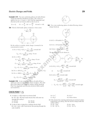 Example 1.55 Two non-conducting spheres of radius R have
charge Q uniformly distributed on them. The centres of
spheres are at x = 0 and x R
= 3 . Find the magnitude and
direction of the net electric field on the X-axis at
(i) x = 0, (ii) x
R
=
2
, (iii) x
R
=
3
2
(iv) and x R
= 4 .
Sol. Electric field inside sphere at distance r from centre
= ⋅
1
4 0
3
π ε
Q r
R
On the surface or outside, whole charge is assumed to be
concentrated at centre.
(i) At x = 0, E E
Q
R
1 2
0
2
0
1
4 3
= =
,
( )
π ε
, towards left
E E
Q
R
net = =
2
0
2
36π ε
, along − X-axis
(ii) At x R
= /2,
E
QR
R
Q
R
1
0
3
0
2
1
4
2
8
= ⋅ =
π ε π ε
/
, along + X-axis
E
Q
R
Q
R
2
0
2
0
2
1
4 5 2 25
= ⋅ =
π ε π ε
( / )
, along −X-axis
E E E
Q
R
net = − =
1 2
0
2
17
200π ε
, along +X-axis
(iii) At x R
= 3 2
/ , Enet = 0 (QE E
1 2
= )
(iv) At x R E
Q
R
= =
4
1
4 4
1
0
2
,
( )
,
πε
E
Q
R
2
0
2
1
4
=
π ε
E E E
Q
R
net = + =
1 2
0
2
17
64πε
, along +X-axis
Example 1.56 A non-conducting sphere of radius R has a
spherical cavity of radius R/2 as shown in figure. The solid
part of the sphere has a uniform volume charge density ρ.
Find the magnitude and direction of electric field at point
(a) O and (b) A.
Sol. For a non-conducting sphere of radius R having volume
charge density ρ.
(i) At P, r R
< (inside), E
r
=
ρ
ε
3 0
(ii) At S, r R
> (outside), E
R
r
=
ρ
ε
3
0
2
3
(iii) At Q, r R
= (surface), E
R
=
ρ
ε
3 0
The given sphere can be shown as,
(a) At O, E E
R R
1 2
0 0
0
2
3 6
= = =
,
/
ρ
ε
ρ
ε
, towards left
⇒ E
R
0
0
6
=
ρ
ε
, towards left
(b) At A, E
R
1
0
3
=
ρ
ε
, towards right
E
R
R
R
2
3
0
2
0
2
3 3 2 54
= =
ρ
ε
ρ
ε
( / )
( / )
, towards left
∴ E E E
R
A = − = −






1 2
0
1
3
1
54
ρ
ε
=
17
54 0
ρ
ε
R
, towards right
Electric Charges and Fields 29
O O
Q Q
1 2
+
+
+
+
+
+
+
+
+
+
+
+
3R
C O
ρ
A
Q
O
r
P
r
R
S
C
O O
r
A + A
R
+
1
–r
3
2
R
2
1. A surface S =10$
j is kept in an electric field
E i j k
= + +
2 4 7
$ $ $ . How much electric flux will come out
through this surface?
(a) 40 unit (b) 50 unit
(c) 30 unit (d) 20 unit
2. A cube of side a is placed in a uniform electric field
E i j k
= + +
E E E
0 0 0
$ $ $ . Total electric flux passing through the
cube would be
(a) E a
0
2
(b) 2 0
2
E a
(c) 6 0
2
E a (d) None of these
3. If the electric flux entering and leaving an enclosed surface
respectively is φ1 and φ2, then the electric charge inside the
surface will be
(a) ( )
φ φ ε
1 2 0
+ (b) ( )
φ φ ε
2 1 0
−
(c) ( ) /
φ φ ε
1 2 0
+ (d) ( ) /
φ φ ε
2 1 0
−
CHECK POINT 1.5
 