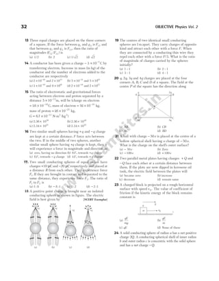 13 Three equal charges are placed on the three corners
of a square. If the force between q1 and q 2 is F12 and
that between q1 and q 3 is F13, then the ratio of
magnitudes ( / )
F F
12 13 is
(a) 1/2 (b) 2 (c) 1 2
/ (d) 2
14 A conductor has been given a charge − × −
3 10 7
C by
transferring electron. Increase in mass (in kg) of the
conductor and the number of electrons added to the
conductor are respectively
(a) 2 10 16
× −
and 2 1031
× (b) 5 10 31
× −
and 5 1019
×
(c) 3 10 19
× −
and 9 1016
× (d) 2 10 18
× −
and 2 10 2
× 1
15 The ratio of electrostatic and gravitational forces
acting between electron and proton separated by a
distance 5 10 11
× −
m, will be (charge on electron
= × −
16 10 19
. C, mass of electron = × −
91 10 31
. kg,
mass of proton = × −
16 10 27
. kg,
G = × −
67 10 11 2 2
. /
N m kg
- )
(a) 2.36 1039
× (b) 2.36 1040
×
(c) 2.34 1041
× (d) 2.34 1042
×
16 Two similar small spheres having +q and −q charge
are kept at a certain distance. F force acts between
the two. If in the middle of two spheres, another
similar small sphere having +q charge is kept, then it
will experience a force in magnitude and direction as
(a) zero, having no direction (b) 8F, towards +q charge
(c) 8F, towards −q charge (d) 4F, towards +q charge
17. Two small conducting spheres of equal radius have
charges +10 µCand −20 µCrespectively and placed at
a distance R from each other. They experience force
F1. If they are brought in contact and separated to the
same distance, they experience force F2. The ratio of
F1 to F2 is
(a) 1 8
: (b) − 8 1
: (c) 1 2
: (d) − 2 1
:
18 A positive point charge is brought near an isolated
conducting sphere as shown in figure. The electric
field is best given by [NCERT Exemplar]
19 The centres of two identical small conducting
spheres are1m apart. They carry charges of opposite
kind and attract each other with a force F. When
they are connected by a conducting thin wire they
repel each other with a force F/3. What is the ratio
of magnitude of charges carried by the spheres
initially?
(a) 1 : 1 (b) 2 : 1
(c) 3 : 1 (d) 4 : 1
20 q, 2q, 3q and 4q charges are placed at the four
corners A, B, C and D of a square. The field at the
centre P of the square has the direction along
(a) AB (b) CB
(c) AC (d) BD
21 A ball with charge − 50e is placed at the centre of a
hollow spherical shell having a charge of − 50e.
What is the charge on the shell’s outer surface?
(a) − 50e (b) Zero
(c) − 100e (d) + 100e
22 Two parallel metal plates having charges + Q and
−Q face each other at a certain distance between
them. If the plate are now dipped in kerosene oil
tank, the electric field between the plates will
(a) became zero (b) increase
(c) decrease (d) remain same
23 A charged block is projected on a rough horizontal
surface with speed v 0 . The value of coefficient of
friction if the kinetic energy of the block remains
constant is
(a)
qE
mg
(b)
qE
m
(c) qE (d) None of these
24 A solid conducting sphere of radius a has a net positive
charge 2Q. A conducting spherical shell of inner radius
b and outer radius c is concentric with the solid sphere
and has a net charge −Q.
32 OBJECTIVE Physics Vol. 2
+q
+q
+q
+q
(a) (b) (c) (d)
q 2q
B
A
D C
4q 3q
P
v0 i
m
q E
 