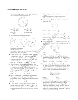 The surface charge density on the inner and outer
surfaces of the spherical shell will be
(a) −
2
4 4
2 2
Q
b
Q
c
π π
, (b) −
Q
b
Q
c
4 4
2 2
π π
,
(c) 0
4 2
,
Q
c
π
(d) None of these
25 The electric flux through the surface
(a) in Fig. (iv) is the largest
(b) in Fig. (iii) is the least
(c) in Fig. (ii) is same as Fig. (iii) but is smaller than Fig. (iv)
(d) is the same for all the figures
26 A mass m = 20 g has a charge q = 3 0
. mC. It moves
with a velocity of 20 ms−1
and enters a region of
electric field of 80 NC−1
in the same direction as the
velocity of the mass. The velocity of the mass after
3s in this region is
(a) 80 ms−1
(b) 56 ms−1
(c) 44 ms−1
(d) 40 ms−1
27 Three concentric metallic spherical shells of radii
R R R
, ,
2 3 are given charges Q Q Q
1 2 3, respectively. It
is found that the surface charge densities on the
outer surfaces of the shells are equal. Then, the ratio
of the charges given to the shells Q Q Q
1 2 3
: : is
(a) 1 : 2 : 3 (b) 1 : 3 : 5
(c) 1 : 4 : 9 (d) 1 : 8 : 18
28 Electric charges q q q
, , − 2 are placed at the corners
of an equilateral triangle ABC of side l. The
magnitude of electric dipole moment of the system is
(a) ql (b) 2ql
(c) 3ql (d) 4ql
29 A point charge +q is placed at a distance d from an
isolated conducting plane. The field at a point P on
the other side of the plane is [NCERT Exemplar]
(a) directed perpendicular to the plane and away from the
plane
(b) directed perpendicular to the plane but towards the
plane
(c) directed radially away from the point charge
(d) directed radially towards the point charge
30 If linear charge density of a wire as shown in the
figure is λ, then
(a) electric field at the centre is
λ
ε
2 0
(b) electric field at the centre of the loop is
λ
πε
2 0R
(c) electric field at the centre of the loop is
λ
πε
λ
ε
2 2
0 0
R R
+
(d) None of the above
31 Figure shown below is a distribution of charges. The
flux of electric field due to these charges through the
surface S is
(a) 3 0
q/ε (b) 2 0
q/ε
(c) q/ε0 (d) zero
32 A cylinder of radius R and length L is placed in a
uniform electric field E parallel to the cylinder axis.
The total flux for the surface of the cylinder is given
by
(a) 2 2
πR E (b) πR E
2
/ (c) ( / )/
π π
R R E
2
(d) zero
33 A square surface of side L metres is in the plane of
the paper. A uniform electric field E (volt/m), also in
the plane of the paper, is limited only to the lower
half of the square surface, (see figure). The electric
flux in SI units associated with the surface is
(a) zero (b) EL2
(c) EL2
0
2
/( )
ε (d) EL2
2
/
34 Two identical conducting spheres carrying different
charges attract each other with a force F when
placed in air medium at a distance d apart. The
spheres are brought into contact and then taken to
their original positions. Now, the two spheres repel
each other with a force whose magnitude is equal to
that of the initial attractive force.
Electric Charges and Fields 33
R
(i) (ii) (iii) (iv)
+q
+q
+q
+q
S
S
S
S
+q
S
+q
+q
a
c
b
E
 
