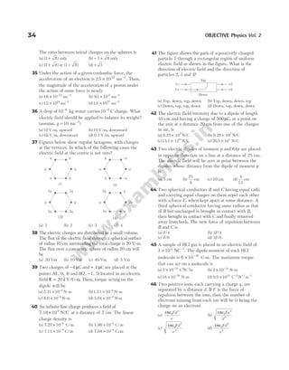 The ratio between initial charges on the spheres is
(a) ( )
3 8
+ only (b) − +
3 8 only
(c) ( )
3 8
+ or ( )
3 8
− (d) + 3
35 Under the action of a given coulombic force, the
acceleration of an electron is 25 1022 2
. × −
ms . Then,
the magnitude of the acceleration of a proton under
the action of same force is nearly
(a)16 10 19 2
. × − −
ms (b) 9 1 1031 2
. × −
ms
(c)15 1019 2
. × −
ms (d)16 1027 2
. × −
ms
36 A drop of10 6
−
kg water carries10 6
−
C charge. What
electric field should be applied to balance its weight?
(assume, g = −
10 2
ms )
(a)10 V/m, upward (b)10 V/m, downward
(c) 01
. V/m, downward (d) 0.1 V/m, upward
37 Figures below show regular hexagons, with charges
at the vertices. In which of the following cases the
electric field at the centre is not zero?
(a) 1 (b) 2 (c) 3 (d) 4
38 The electric charges are distributed in a small volume.
The flux of the electric field through a spherical surface
of radius 10 cm surrounding the total charge is 20 V-m.
The flux over a concentric sphere of radius 20 cm will
be
(a) 20 Vm (b) 10 Vm (c) 40 Vm (d) 5 Vm
39 Two charges of −4 µC and + 4 µC are placed at the
points A( )
1, 0, 4 and B( )
2, 1,
− 5 located in an electric
field E i
= 20 V/C-m
$ . Then, torque acting on the
dipole will be
(a) 2.31 N-m
× −
10 4
(b)1.13 N-m
× −
10 4
(c) 8.0 N-m
× −
10 4
(d) 3.04 N-m
× −
10 4
40 An infinite line charge produces a field of
7.18 N/C
×108
at a distance of 2 cm. The linear
charge density is
(a) 7.27 10 C
4
× −
/m (b) 7.98 C
× −
10 4
/m
(c) 7.11 10 C
4
× −
/m (d) 7.04 10 C
4
× −
/m
41 The figure shows the path of a positively charged
particle 1 through a rectangular region of uniform
electric field as shown in the figure. What is the
direction of electric field and the direction of
particles 2 3
, and 4?
(a) Top, down, top, down (b) Top, down, down, top
(c) Down, top, top, down (d) Down, top, down, down
42 The electric field intensity due to a dipole of length
10 cm and having a charge of 500µC, at a point on
the axis at a distance 20 cm from one of the charges
in air, is
(a) 6.25 107
× N/C (b) 9.28 10
× 7
N/C
(c)13.1 11
10
× N/C (c) 20 5 107
. × N/C
43 Two electric dipoles of moment p and 64p are placed
in opposite direction on a line at a distance of 25 cm.
The electric field will be zero at point between the
dipoles whose distance from the dipole of moment p
is
(a) 5 cm (b)
25
9
cm (c) 10 cm (d)
4
13
cm
44 Two spherical conductors B and C having equal radii
and carrying equal charges on them repel each other
with a force F, when kept apart at some distance. A
third spherical conductor having same radius as that
of B but uncharged is brought in contact with B,
then brought in contact with C and finally removed
away from both. The new force of repulsion between
B and C is
(a) F/4 (b) 3F/4
(c) F/8 (d) 3F/8
45 A sample of HCl gas is placed in an electric field of
3 104 1
× −
NC . The dipole moment of each HCl
molecule is 6 10 30
× −
C-m. The maximum torque
that can act on a molecule is
(a) 2 10 34 2
× − −
C N m
1
(b) 2 10 34
× −
N-m
(c)18 10 26
× −
N-m (d) 0 5 1034
. × − − −
C N m
2 1 1
46 Two positive ions, each carrying a charge q, are
separated by a distance d. If F is the force of
repulsion between the ions, then the number of
electrons missing from each ion will be (e being the
charge on an electron)
(a)
4 0
2
πε Fd
e
(b)
4 0
2
2
πε Fe
d
(c)
4 0
2
2
πε Fd
e
(d)
4 0
2
2
πε Fd
e
34 OBJECTIVE Physics Vol. 2
Top
r3
s4
2s
1r
Down
q
2q
2q
2q
2q
q
2q
q q
2q
q _q
q
_q
q
q
(1)
(3)
(2)
(4)
q
q
q
2q
q
q
q
q
 