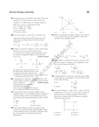 47 Among two discs A and B, first has radius 10 cm and
charge10 6
−
C and second has radius 30 cm and
charge10 5
−
C. When they are touched, charges on
both are, q A and qB respectively, will be
(a) q q .
A B
= =
2.75µ µ
C C
, 315
(b) q q
A B
= =
1.09 1.53
µ µ
C C
,
(c) q q
A B
= = 5.5µC
(d) None of the above
48 Two point charges −q and +
q
2
are situated at the
origin and at the point ( , , )
a 0 0 respectively. The
point along the X-axis where the electric field
vanishes is
(a) x
a
=
2
(b) x a
= 2 (c) x
a
=
−
2
2 1
(d) x
a
=
+
2
2 1
49 In figure two positive charges q 2 and q 3 fixed along
theY-axis, exert a net electric force in the
+ x-direction on a charge q1 fixed along the X-axis.
If a positive charge Q is added at ( , )
x 0 , then the
force on q1 [NCERT Exemplar]
(a) shall increase along the positive X-axis.
(b) shall decrease along the positive X-axis.
(c) shall point along the negative X-axis.
(d) shall increase but the direction changes because of the
intersection of Q with q2 and q3
50 A hemisphere is uniformly charged positively. The
electric field at a point on a diameter away from the
centre is directed [NCERT Exemplar]
(a) perpendicular to the diameter
(b) parallel to the diameter
(c) at an angle tilted towards the diameter
(d) at an angle tilted away from the diameter
51 A ring of radius R is uniformly charged. Linear
charge density is λ. An imaginary sphere of radius R
is drawn with its centre on circumference of ring.
Total electric flux passing through the sphere would
be
(a)
2
0
π λ
ε
R
(b)
π λ
ε
R
0
(c) zero (d) None of these
52 Three point charges as shown are placed at the
vertices of an isosceles right angled triangle. Which
of the numbered vectors coincides in direction with
the electric field at the mid-point M of the
hypotenuse?
(a) 1 (b) 2 (c) 3 (d) 4
53 ABC is an equilateral triangle. Charges +q are placed
at each corner. The electric intensity at O (say the
centroid of the triangle) will be
(a)
1
4 0
2
πε
⋅
q
r
(b)
3
4 0
πε
⋅
q
r
(c) zero (d)
1
4
3
0
2
πε
⋅
q
r
54 Equal charges q are placed at the four corners A B C
, ,
and D of a square of length a. The magnitude of the
force on the charge at B will be
(a)
3
4
2
0
2
q
a
πε
(b)
q
a
2
0
2
4πε
(c)
1 2 2
2 4
2
0
2
+






q
a
πε
(d) 2
1
2 4
2
0
2
+






q
a
πε
55 A small element l is cut from a circular ring of radius
a and charge per unit length λ. The net electric field
at the centre of ring is
(a) zero (b)
−λ
πε
l
a
4 0
2
(c) infinity (d)
λ
πε
4 0l
56 Two point charges q1 2
= µC and q 2 1
= µC are placed
at distances b = 1cm and a = 2 cm from the origin of
theY and X-axis as shown in figure. The electric
field vector at point P a b
( , ) will subtend an angle θ
with the X-axis given by
(a) tan θ = 1 (b) tan θ = 2
(c) tan θ = 3 (d) tan θ = 4
Electric Charges and Fields 35
(i) (ii)
Y
q2
q1
q3
Y
q2
q1
q3
Q
x
( , 0)
O
X X
Q q
2 = +
Q q
1 = + Q q
3 = +
M
4
2
3
1
O
r r
+q +q
C
B
A
+q
r
Y
X
q1
q2
O
P a,b
( )
a
b
 
