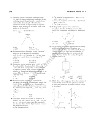 57 Two small spherical balls each carrying a charge
Q = 10µC (10 micro-coulomb) are suspended by two
insulating threads of equal lengths1m each, from a
point fixed in the ceiling. It is found that in
equilibrium threads are separated by an angle 60°
between them, as shown in the figure. What is the
tension in the threads ?
(Given,
1
4
9 10
0
9 2
( )
/
πε
= × Nm C )
(a)18 N (b)18
. N
(c) 018
. N (d) None of these
58 An infinite number of charges, each of charge1µC,
are placed on the X-axis with coordinates
x = … ∞
1 2 4 8
, , , , , . If a charge of 1 C is kept at the
origin, then what is the net force acting on 1C
charge
(a) 9000 N (b)12000 N
(c) 24000 N (d) 36000 N
59 An electron moving with the speed 5 106
× ms−1
is
shooted parallel to the electric field of intensity
1 103
× N C
/ . Field is responsible for the retardation
of motion of electron. Now, evaluate the distance
travelled by the electron before coming to rest for an
instant. (Mass of electron = × −
9 10 31
kg and charge
= × −
16 10 19
. C)
(a) 7m (b) 0 7
. mm
(c) 7 cm (d) 0.7 cm
60 An electric dipole coincides on Z-axis and its
mid-point is on origin of the coordinates system. The
electric field at an axial point at a distance z from
origin is E( )
z and electric field at an equatorial point
at a distance y from origin is E( )
y . Here, z y a
= >> ,
so
E
E
( )
( )
z
y
= …
(a) 1 (b) 4
(c) 3 (d) 2
61 Three point charges +q, −2q and +q are placed at
points ( , , ), ( , )
x y a z x y z
= = = = = =
0 0 0 0 0 and
( , , )
x a y z
= = =
0 0 , respectively. The magnitude
and direction of the electric dipole moment vector of
this charge assembly are
(a) 2qa along + y-direction
(b) 2qa along the line joining points ( , , )
x y z
= = =
0 0 0
and ( , , )
x a y a z
= = = 0
(c) qa along the line joining points ( , , )
x y z
= = =
0 0 0 and
( , , )
x a y a z
= = = 0
(d) 2qa along +x-direction
62 A charge10µC is placed at the centre of a
hemisphere of radius R = 10 cm as shown. The
electric flux through the hemisphere (in MKS units)
is
(a) 20 105
× (b)10 105
×
(c) 6 105
× (d) 2 105
×
63 Electric charge is uniformly distributed along a long
straight wire of radius1mm. The charge per
centimetre length of the wire is Q coulomb. Another
cylindrical surface of radius 50 cm and length 1m
symmetrically encloses the wire as shown in the
figure. The total electric flux passing through the
cylindrical surface is
(a)
Q
ε0
(b)
100
0
Q
ε
(c)
10
0
Q
( )
πε
(d)
100
0
Q
( )
πε
64 Which of the following graphs shows the variation of
electric field E due to a hollow spherical conductor
of radius R as a function of distance from the centre
of the sphere?
36 OBJECTIVE Physics Vol. 2
60°
+
+
+
+
+
+
1 m
50 cm
+10 C
µ
R
E
r
R
E
r
R
(a) (b)
(c) (d)
E
r
R
E
r
R
 