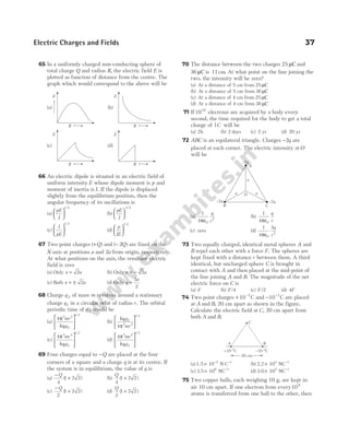 65 In a uniformly charged non-conducting sphere of
total charge Q and radius R, the electric field E is
plotted as function of distance from the centre. The
graph which would correspond to the above will be
66 An electric dipole is situated in an electric field of
uniform intensity E whose dipole moment is p and
moment of inertia is I. If the dipole is displaced
slightly from the equilibrium position, then the
angular frequency of its oscillations is
(a)
pE
I






1 2
/
(b)
pE
I






3 2
/
(c)
I
pE






1 2
/
(d)
p
IE






1 2
/
67 Two point charges ( )
+Q and ( )
− 2Q are fixed on the
X-axis at positions a and 2a from origin, respectively.
At what positions on the axis, the resultant electric
field is zero
(a) Only x a
= 2 (b) Only x a
= − 2
(c) Both x a
= ± 2 (d) Only x
a
=
3
2
68 Charge q 2 of mass m revolves around a stationary
charge q1 in a circular orbit of radius r. The orbital
periodic time of q 2 would be
(a)
4 2 3
1 2
1 2
π mr
kq q






/
(b)
kq q
mr
1 2
2 3
1 2
4π






/
(c)
4 2 4
1 2
1 2
π mr
kq q






/
(d)
4 2 2
1 2
1 2
π mr
kq q






/
69 Four charges equal to −Q are placed at the four
corners of a square and a charge q is at its centre. If
the system is in equilibrium, the value of q is
(a)
−
+
Q
4
1 2 2
( ) (b)
Q
4
1 2 2
( )
+
(c)
−
+
Q
2
1 2 2
( ) (d)
Q
2
1 2 2
( )
+
70 The distance between the two charges 25 µC and
36 µC is 11cm. At what point on the line joining the
two, the intensity will be zero?
(a) At a distance of 5 cm from 25 µC
(b) At a distance of 5 cm from 36 µC
(c) At a distance of 4 cm from 25 µC
(d) At a distance of 4 cm from 36 µC
71 If1010
electrons are acquired by a body every
second, the time required for the body to get a total
charge of 1C will be
(a) 2h (b) 2 days (c) 2 yr (d) 20 yr
72 ABC is an equilateral triangle. Charges −2q are
placed at each corner. The electric intensity at O
will be
(a)
1
4 0
2
πε
q
r
(b)
1
4 0
πε
q
r
(c) zero (d)
1
4
3
0
2
πε
q
r
73 Two equally charged, identical metal spheres A and
B repel each other with a force F. The spheres are
kept fixed with a distance r between them. A third
identical, but uncharged sphere C is brought in
contact with A and then placed at the mid-point of
the line joining A and B. The magnitude of the net
electric force on C is
(a) F (b) F/4 (c) F/2 (d) 4F
74 Two point charges + −
10 7
C and − −
10 7
C are placed
at A and B, 20 cm apart as shown in the figure.
Calculate the electric field at C, 20 cm apart from
both A and B.
(a)1.5 10 N C
5 1
× − −
(b) 2.2 10 NC
4 1
× −
(c) 3.5 10 NC
6 1
× −
(d) 3.0 10 NC
5 1
× −
75 Two copper balls, each weighing 10 g, are kept in
air 10 cm apart. If one electron from every106
atoms is transferred from one ball to the other, then
Electric Charges and Fields 37
A
B C
O
a a
a
–2q –2q
–2q
A B
C
+10 C
–7 –10 C
–7
20 cm
E
r
R
E
(a) (b)
(c) (d)
E E
r
R
r
R r
R
 