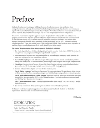 Preface
Medical offers the most exciting and fulfilling of careers. As a doctor you can find satisfaction from
curing other persons. Although the number of medical colleges imparting quality education and training has
significantly increased after independence in the country but due to the simultaneous increase in the number of
serious aspirants, the competition is no longer easy for a seat in a prestigious medical college today.
For success, you require an objective approach to your study in the test subjects. This does not mean you
'prepare' yourself for just 'objective questions'. Objective Approach means more than that. It could be defined
as that approach through which a student is able to master the concepts of the subject and also the skills
required to tackle the questions asked in different formats in entrances such as NEET (National Eligibility
cum Entrance Test). These two-volume books, Objective Physics (Vol.1 & 2) are borne out of my experience of
teaching physics to medical aspirants, fill the needs of such books in the market.
The plan of the presentation of the subject matter in the books is as follows
— The whole chapter has been divided under logical topic heads to cover the whole syllabi of NEET developing the
concepts in an easy going manner, taking the help of suitable examples.
— Important points of the topics have been highlighted in the text under notes, some extra points regarding the
topics have been given in Notes to enrich the students.
— The Solved Examples given with different concepts of the chapter make the students learn the basic problem
solving skills in Physics. It has been ensured that given examples cover all aspects of a concepts comprehensively.
— Check Point Exercises given in between the text of all chapter help the readers to remain linked with the text
given as they provide them an opportunity to assess themselves while studying the text.
— Exercises at the end of the chapters have been divided into three parts:
Part A- ‘Taking it together’ has Objective Questions of the concerned chapter. The special point of this exercise
is, all the questions have been arranged according to level of difficulty, providing students a systematics practice.
Part B- ‘Medical Entrance Special Format Question’ this section covers all special type of questions, other than
simple MCQs, generally asked in NEET & other Medical Entrances. Here Assertion-Reason, Statement Based
and Matching Type Questions have been given.
Part C- ‘Medical Entrances Gallery’ covering all questions asked in last 11 years’ (2021-2011) in NEET & other
Medical Entrances.
— The answers / solutions to all the questions given in different exercises have been provided.
At the end I would like to say that suggestions from the respected Teachers & Students for the further
improvement of the book will be welcomed open heartedly.
DC Pandey
This book is dedicated to my honourable grandfather
(Late) Sh. Pitamber Pandey
a Kumaoni poet, and a resident of village Dhaura (Almora), Uttarakhand
DEDICATION
 