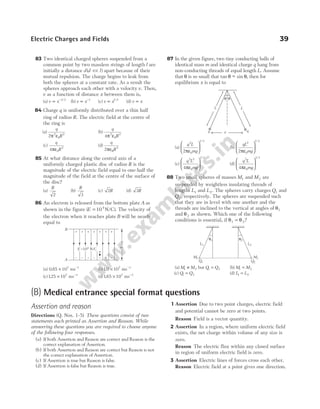 83 Two identical charged spheres suspended from a
common point by two massless strings of length l are
initially a distance d d l
( )
<< apart because of their
mutual repulsion. The charge begins to leak from
both the spheres at a constant rate. As a result the
spheres approach each other with a velocity v. Then,
v as a function of distance x between them is,
(a) v x
∝ −1 2
/
(b) v x
∝ −1
(c) v x
∝ 1 2
/
(d) v x
∝
84 Charge q is uniformly distributed over a thin half
ring of radius R. The electric field at the centre of
the ring is
(a)
q
R
2 2
0
2
π ε
(b)
q
R
4 2
0
2
π ε
(c)
q
R
4 0
2
πε
(d)
q
R
2 2
πε0
85 At what distance along the central axis of a
uniformly charged plastic disc of radius R is the
magnitude of the electric field equal to one-half the
magnitude of the field at the centre of the surface of
the disc?
(a)
R
2
(b)
R
3
(c) 2R (d) 3R
86 An electron is released from the bottom plate A as
shown in the figure ( )
E = 10 N/C
4
. The velocity of
the electron when it reaches plate B will be nearly
equal to
(a) 0 85 107
. × ms−1
(b)10 107
. × ms−1
(c)125 107
. × ms−1
(d)165 107
. × ms−1
87 In the given figure, two tiny conducting balls of
identical mass m and identical charge q hang from
non-conducting threads of equal length L. Assume
that θ is so small that tan ~ sin
θ θ
− , then for
equilibrium x is equal to
(a)
q L
mg
2
0
1 3
2πε






/
(b)
qL
mg
2
0
1 3
2πε






/
(c)
q L
mg
2 2
0
1 3
4πε






/
(d)
q L
mg
2
0
1 3
4πε






/
88 Two small spheres of masses M1 and M2 are
suspended by weightless insulating threads of
lengths L1 and L2. The spheres carry charges Q1 and
Q2, respectively. The spheres are suspended such
that they are in level with one another and the
threads are inclined to the vertical at angles of θ1
and θ2 as shown. Which one of the following
conditions is essential, if θ θ
1 2
= ?
(a) M M
1 2
≠ but Q Q
1 2
= (b) M M
1 2
=
(c) Q Q
1 2
= (d) L L
1 2
=
Electric Charges and Fields 39
E =10 N/C
4
+
–
+
–
+
–
+
–
+
–
+
–
+
–
2
cm
B
A
L1
M1
θ1
L2
M2
θ2
Q2
Q1
L
L
x q
q
θ
θ
(B) Medical entrance special format questions
Assertion and reason
Directions (Q. Nos. 1-5) These questions consist of two
statements each printed as Assertion and Reason. While
answering these questions you are required to choose anyone
of the following four responses.
(a) If both Assertion and Reason are correct and Reason is the
correct explanation of Assertion.
(b) If both Assertion and Reason are correct but Reason is not
the correct explanation of Assertion.
(c) If Assertion is true but Reason is false.
(d) If Assertion is false but Reason is true.
1 Assertion Due to two point charges, electric field
and potential cannot be zero at two points.
Reason Field is a vector quantity.
2 Assertion In a region, where uniform electric field
exists, the net charge within volume of any size is
zero.
Reason The electric flux within any closed surface
in region of uniform electric field is zero.
3 Assertion Electric lines of forces cross each other.
Reason Electric field at a point gives one direction.
 