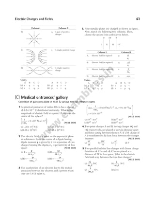 Column I Column II
B. q. A pair of positive
charges
C. r. A single positive charge
D. s. A single negative
charge
Codes
A B C D A B C D
(a) s q r q (b) p q r s
(c) s r q p (d) p s r q
3. Four metallic plates are charged as shown in figure.
Now, match the following two columns. Then,
choose the option from codes given below.
Column I Column II
A. Electric field in region-I p. σ
ε0
B. Electric field in region-II q. − σ
ε0
C. Electric field in region-III r. σ
ε
2 0
D. Electric field in region-IV s. zero
Codes
A B C D A B C D
(a) p s q r (b) s p q s
(c) r q q p (d) s s p q
Electric Charges and Fields 41
O
O
O O
I II III IV
σ σ
–2σ
(C) Medical entrances’ gallery
Collection of questions asked in NEET & various medical entrance exams
1 A spherical conductor of radius 10 cm has a charge
of 3.2 10 7
× −
C distributed uniformly. What is the
magnitude of electric field at a point 15 cm from the
centre of the sphere?
1
4 0
πε
= ×






9 10 N-m /C
9 2 2
[NEET 2020]
(a)1.28 105
× N/C (b)1.28 106
× N/C
(c)1.28 107
× N/C (d)1.28 104
× N/C
2 The electric field at a point on the equatorial plane
at a distance r from the centre of a dipole having
dipole moment p is given by (r >> separation of two
charges forming the dipole, ε0 = permittivity of free
space) [NEET 2020]
(a) E
p
=
4 0
3
π ε r
(b) E
p
=
2
4 0
3
π ε r
(c) E
p
= −
4 0
2
π ε r
(d) E
p
= −
4 0
3
π ε r
3 The acceleration of an electron due to the mutual
attraction between the electron and a proton when
they are 1.6 Å apart is,
take, 9 10 Nm C
1.6 10
9 2 2
1
1
4
9 10
0
31
πε
= × − ×
= ×
− −
−
, ~ ,
m
e
e kg
9










[NEET 2020]
(a)1024
m/s2
(b)1023
m/s2
(c)1022
m/s2
(d)1025
m/s2
4 Two point charges A and B, having charges +Q and
−Q respectively, are placed at certain distance apart
and force acting between them is F. If 25% charge of
A is transferred to B, then force between the charges
becomes [NEET 2019]
(a)
9
16
F
(b)
16
9
F
(c)
4
3
F
(d) F
5 Two parallel infinite line charges with linear charge
densities +λ C/m and −λ C/m are placed at a
distance of 2R in free space. What is the electric
field mid-way between the two line charges?
[NEET 2019]
(a)
2
0
λ
πε R
N/C (b)
λ
πε0R
N/C
(c)
λ
πε
2 0R
N/C (d) Zero
O
 
