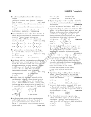 6 A hollow metal sphere of radius R is uniformly
charged.
The electric field due to the sphere at a distance r
from the centre [NEET 2019]
(a) zero as r increases for r R
< , decreases as r increases for
r R
>
(b) zero as r increases for r R
< , increases as r increases for
r R
>
(c) decreases as r increases for r R
< and for r R
>
(d) increases as r increases for r R
< and for r R
>
7 Two metal spheres, one of radius R and the other of
radius 2R respectively have the same surface charge
density σ. They are brought in contact and
separated. What will be the new surface charge
densities on them? [NEET Odisha 2019]
(a) σ σ σ σ
P Q
= =
5
6
5
2
, (b) σ σ σ σ
P Q
= =
5
2
5
6
,
(c) σ σ σ σ
P Q
= =
5
2
5
3
, (d) σ σ σ σ
P Q
= =
5
3
5
6
,
8 A sphere encloses an electric dipole with charge
± × −
3 10 6
C. What is the total electric flux across
the sphere? [NEET Odisha 2019]
(a) − × −
3 10 6
N-m2
/C (b) Zero
(c) 3 106
× N-m2
/C (d) 6 10 6
× −
N-m2
/C
9 An electron falls from rest through a vertical distance
h in a uniform and vertically upward directed electric
field E. The direction of electric field is now reversed,
keeping its magnitude the same. A proton is allowed
to fall from rest in it through the same vertical
distance h. The time of fall of the electron, in
comparison to the time of fall of the proton is
[NEET 2018]
(a) 10 times greater (b) 5 times greater
(c) smaller (d) equal
10 Positive charge Q is distributed uniformly over a
circular ring of radius R. A point particle having a
mass ( )
m and a negative charge −q is placed on its
axis at a distance x from the centre. Assuming x R
< ,
find the time period of oscillation of the particle, if it
is released from there [neglect gravity]. [AIIMS 2018]
(a)
16 3
0
3
1 2
π ε






R m
Qq
/
(b)
8 2
0
3
1 2
π ε






R
q
/
(c)
2
3
3
0
3
1 2
π ε






R
q
/
(d) None of these
11 An electric dipole consists of two opposite charges
each 0.05 C
µ separated by 30 mm. The dipole is
placed in an uniform external electric field of
10 NC
6 1
−
. The maximum torque exerted by the field
on the dipole is [AIIMS 2018]
(a) 6 10 3
× −
Nm (b) 3 10 3
× −
Nm
(c) 15 10 3
× −
Nm (d) 1.5 10 3
× −
Nm
12 If point charges Q1
7
2 10
= × −
C and Q2
7
3 10
= × −
C
are at 30 cm separation, then find electrostatic force
between them. [JIPMER 2018]
(a) 2 10 3
× −
N (b) 6 10 3
× −
N (c) 5 10 3
× −
N (d)1 10 3
× −
N
13 Suppose the charge of a proton and an electron differ
slightly. One of them is −e and the other is ( )
e e
+ ∆ .
If the net of electrostatic force and gravitational
force between two hydrogen atoms placed at a
distance d (much greater than atomic size) apart is
zero, then ∆e is of the order (Take, mass of
hydrogen, mh = × −
1.67 10 kg)
27
[NEET 2017]
(a)10 20
−
C (b)10 23
−
C
(c)10 37
−
C (d)10 47
−
C
14 A certain charge Q is divided into two parts q and
Q q
− . How the charge Q and q must be related, so
that when q and ( )
Q q
− is placed at a certain
distance apart experience maximum electrostatic
repulsion? [JIPMER 2017]
(a) Q q
= 2 (b) Q q
= 3 (c) Q q
= 4 (d) Q q c
= +
4
15 Two identical conducting balls A and B have
positive charges q1 and q 2 respectively but q q
1 2
≠ .
The balls are brought together so that they touch
each other and then kept in their original positions.
The force between them is [JIPMER 2017]
(a) less than that before the balls touched
(b) greater than that before the balls touched
(c) same as that before the balls touched
(d) zero
16 A positively charged ball hangs from a silk thread.
We put a positive test charge q 0 at a point and
measure F q
/ 0 , then it can be predicted that the
electric field strength E [JIPMER 2017]
(a) > F q
/ 0 (b) =
F
q
(c) < F q
/ 0 (d) Cannot be estimated
17 An electric dipole is placed at an angle of 30° with
an electric field intensity 2 105
× N/C. It experiences
a torque equal to 4 N-m. The charge on the dipole, if
the dipole length is 2 cm is [NEET 2016]
(a) 8 mC (b) 2 mC
(c) 5 mC (d) 7 µC
18 The electric field in a certain region is acting
radially outward and is given by E Ar
= . A charge
contained in a sphere of radius a centred at the
origin of the field will be given by [CBSE AIPMT 2015]
(a) 4 0
2
πε Aa (b) A a
ε0
2
(c) 4 0
3
πε Aa (d) ε0
3
Aa
42 OBJECTIVE Physics Vol. 2
 