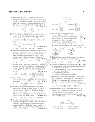 19 An electron of mass Me , initially at rest, moves
through a certain distance in a uniform electric field
in time t1 . A proton of mass Mp also initially at rest,
takes time t2 to move through an equal distance in
this uniform electric field. Neglecting the effect of
gravity, the ratio t t
2 1
/ is nearly equal to [AIIMS 2015]
(a) 1 (b)
M
M
p
e
(c)
M
M
e
p
(d)1836
20 A total charge of 5 µC is distributed uniformly on the
surface of the thin walled hemispherical cup. If the
electric field strength at the centre of the
hemisphere is 9 108 1
× −
NC , then the radius of the
cup is
Take, N-m C
2
1
4
9 10
0
9 2
πε
= ×






−
[EAMCET 2015]
(a) 5 mm (b) 10 mm (c) 5 cm (d) 10 cm
21 Two small spherical shells A and B are given positive
charges of 9 C and 4 C respectively and placed such
that their centres are separated by 10 m. If P is a
point in between them, where the electric field
intensity is zero, then the distance of the point P
from the centre of A is [Kerala CEE 2015]
(a) 5 m (b) 6 m (c) 7 m (d) 8 m
(e) 4 m
22 A point charge q is situated at a distance r on axis
from one end of a thin conducting rod of length L
having a charge Q [uniformly distributed along its
length]. The magnitude of electric force between the
two is [Guj. CET 2015]
(a)
kQq
r2
(b)
2kQ
r r L
( )
+
(c)
kQq
r r L
( )
−
(d)
kQq
r r L
( )
+
23 When1019
electrons are removed from a neutral
metal plate through some process, then the charge on
it becomes [Guj. CET 2015]
(a) + 1.6 C (b) − 1.6 C (c)10 C
19
(d)10 C
19
−
24 A charge Q is uniformly distributed over a large
plastic plate. The electric field at point P close to
centre of plate is 10 Vm−1
. If the plastic plate is
replaced by copper plate of the same geometrical
dimension and carrying the same charge Q, then the
electric field at that point will be [CG PMT 2015]
(a) zero (b) 5 Vm−1
(c) 10 Vm−1
(d) 20 Vm−1
25 A uniform electric field is created between two
parallel charged plates as shown below. An electron
enters the field symmetrically between the plates
with a speed of v 0 . The length of each plate is l.
Find the angle of deviation of path of the electron as
it comes out of the field. [CG PMT 2015]
(a) θ = −
tan 1
0
2
El
mv
(b) θ =






−
tan 1
0
2
eEl
mv
(c) θ =






−
tan 1
0
eEl
mv
(d) θ =






−
tan 1
0
2
eE
mv
26 The line AA′ is on charged infinite
conducting plane which is perpendicular
to the plane of the paper. The plane has a
surface density of charge σ and B is ball
of mass m with a like charge of
magnitude q. B is connected by string
from a point on the line AA′. The tangent of angle
( )
θ formed between the line AA′ and the string is
[WB JEE 2015]
(a)
q
mg
σ
ε
2 0
(b)
q
mg
σ
πε0
4
(c)
q
mg
σ
πε
2 0
(d)
q
mg
σ
ε0
27 The angle between the dipole moment and electric
field at any point on the equatorial plane is
[KCET 2015]
(a) 180° (b) 0° (c) 45° (d) 90°
28 Pick out the statement which is incorrect? [KCET 2015]
(a) A negative test charge experiences a force opposite to
the direction of the field.
(b) The tangent drawn to a line of force represents the
direction of electric field.
(c) Field lines never intersect.
(d) The electric field lines form closed loop.
29 A Gaussian surface in the cylinder of cross-section
πa2
and length L is immersed in a uniform electric
field E with the cylinder axis parallel to the field.
The flux φ of the electric field through the closed
surface is [EAMCET 2015]
(a) 2 2
πa E (b) πa L
2
E (c) πa L
2
2
( )
+ E (d) zero
30 Two charges of 10 µC and −10 µC are placed at
points A and B separated by a distance of 10 cm.
Find the electric field at a point P on the
perpendicular bisector of AB at a distance of 12 cm
from its middle point. [UK PMT 2015]
(a)16.4 106
× NC−1
(b) 28.4 106
× NC−1
(c) 8. 2 106
× NC−1
(d) 4.1 106
× NC−1
Electric Charges and Fields 43
+ + + + + + + +
– – – – – – – – – –
l
E
θ
θ
A
B
A′
P
12 cm
–10 C
µ
10 cm
10 C
µ
A B
 