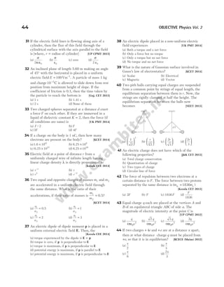 31 If the electric field lines is flowing along axis of a
cylinder, then the flux of this field through the
cylindrical surface with the axis parallel to the field
is [where, r = radius of cylinder] [UP CPMT 2015]
(a)
σ
π ε
2 0
r
(b)
σ
ε0
(c) zero (d)
σ
ε
2 0
32 An inclined plane of length 5.60 m making an angle
of 45° with the horizontal is placed in a uniform
electric field E = −
100Vm 1
. A particle of mass 1 kg
and charge10 2
−
C is allowed to slide down from rest
position from maximum height of slope. If the
coefficient of friction is 0.1, then the time taken by
the particle to reach the bottom is [Guj. CET 2015]
(a) 1 s (b) 1.41 s
(c) 2 s (d) None of these
33 Two charged spheres separated at a distance d exert
a force F on each other. If they are immersed in a
liquid of dielectric constant K = 2, then the force (if
all conditions are same) is [UK PMT 2014]
(a) F / 2 (b) F
(c) 2F (d) 4F
34 If a charge on the body is 1 nC, then how many
electrons are present on the body? [KCET 2014]
(a)1.6 1019
× (b) 6.25 109
×
(c) 6.25 1027
× (d) 6.25 1028
×
35 Electric field at a point of distance r from a
uniformly charged wire of infinite length having
linear charge density λ is directly proportional to
[Kerala CEE 2014]
(a) r−1
(b) r
(c) r2
(d) r−2
36 Two equal and opposite charges of masses m1 and m2
are accelerated in a uniform electric field through
the same distance. What is the ratio of their
accelerations, if their ratio of masses is
m
m
1
2
= 0.5?
[KCET 2014]
(a)
a
a
1
2
= 0.5 (b)
a
a
1
2
1
=
(c)
a
a
1
2
2
= (d)
a
a
1
2
3
=
37 An electric dipole of dipole moment p is placed in a
uniform external electric field E. Then, the
[Kerala CEE 2014]
(a) torque experienced by the dipole is E p
×
(b) torque is zero, if p is perpendicular to E
(c) torque is maximum, if p is perpendicular to E
(d) potential energy is maximum, if p is parallel to E
(e) potential energy is maximum, if p is perpendicular to E
38 An electric dipole placed in a non-uniform electric
field experiences [UK PMT 2014]
(a) Both a torque and a net force
(b) Only a force but no torque
(c) Only a torque but no net force
(d) No torque and no net force
39 What is the nature of Gaussian surface involved in
Gauss’s law of electrostatics? [KCET 2014]
(a) Scalar (b) Electrical
(c) Magnetic (d) Vector
40 Two pith balls carrying equal charges are suspended
from a common point by strings of equal length, the
equilibrium separation between them is r. Now, the
strings are rigidly clamped at half the height. The
equilibrium separation between the balls now
becomes [NEET 2013]
(a)
1
2
2





 (b)
r
2
3





 (c)
2
3
r





 (d)
2
3
r






41 An electric charge does not have which of the
following properties? [J&K CET 2013]
(a) Total charge conservation
(b) Quantisation of charge
(c) Two types of charge
(d) Circular line of force
42 The force of repulsion between two electrons at a
certain distance is F. The force between two protons
separated by the same distance is ( )
m m
p e
= 1836
[Kerala CET 2013]
(a) 2F (b) F (c) 1836F (d)
F
1836
43 Equal charge q each are placed at the vertices A and
B of an equilateral triangle ABC of side a. The
magnitude of electric intensity at the point C is
[UP CPMT 2012]
(a)
q
a
4πε0
2
(b)
2
4
q
a
πε0
2
(c)
3
4
q
a
πε0
2
(d)
2
4
q
a
πε0
2
44 If two charges + 4e and +e are at a distance x apart,
then at what distance charge q must be placed from
+e, so that it is in equilibrium? [BCECE (Mains) 2012]
(a)
x
2
(b)
x
3
(c)
x
6
(d)
2
3
x
44 OBJECTIVE Physics Vol. 2
r
y
r´
y/2
 