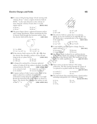 45 If a mass of 20 g having charge 3.0 mC moving with
velocity 20 ms−1
enters a region of electric field of
80 NC−1
in the same direction as the velocity of
mass, then the velocity of mass after 3 s in the
region will be [BCECE 2012]
(a) 40 ms−1
(b) 44 ms−1
(c) 56 ms−1
(d) 80 ms−1
46 The given figure shows a spherical Gaussian surface
and a charge distribution. When calculating the flux
of electric field through the Gaussian surface, then
the electric field will be due to [AMU 2012]
(a) + q3 alone (b) + q1 and + q3
(c) + +
q q
1 3
, and − q2 (d) + q1 and − q2
47 If the electric field is given by ( $ $ $ )
5 4 9
i j k
+ + , then
the electric flux through a surface of area 20 unit
lying in the yz- plane will be [AFMC 2012]
(a) 100 unit (b) 80 unit
(c) 180 unit (d) 20 unit
48 A charge Q is enclosed by a Gaussian spherical
surface of radius R. If the radius is doubled, then the
outward electric flux will [CBSE AIPMT 2011]
(a) be reduced to half (b) remain the same
(c) be doubled (d) increase four times
49 A square surface of side L metre in the plane of the
paper is placed in a uniform electric field E
(volt/metre) acting along the same plane at an angle
θ with the horizontal side of the square as shown in
figure. The electric flux linked to the surface in unit
of N C
m 2 1
−
is [CBSE AIPMT 2011]
(a) EL2
(b) EL2
cosθ
(c) EL2
sinθ (d) zero
50 The electric field at a point due to an electric
dipole, on an axis inclined at an angle θ( )
< °
90 to
the dipole axis, is perpendicular to the dipole axis,
if the angle θ is [KCET 2011]
(a) tan ( )
−1
2 (b) tan ( / )
−1
1 2
(c) tan ( )
−1
2 (d) tan ( / )
−1
1 2
51 A soap bubble is given negative charge, then its
radius will be [DCE 2011]
(a) increase (b) decrease
(c) remain changed (d) fluctuate
52 An electric dipole is placed in an uniform electric
field with the dipole axis making an angle θ with the
direction of the electric field. The orientation of the
dipole for stable equilibrium is [J&K CET 2011]
(a) π/6 (b) π/3
(c) 0 (d) π/2
53 There exists an electric field of 1 N/C along
y-direction. The flux passing through the square of
1 m placed in xy-plane inside the electric field is
[J&K CET 2011]
(a) 1.0 Nm C
2 1
−
(b) 10.0 Nm C
2 1
−
(c) 2.0 Nm C
2 1
−
(d) zero
54 The total electric flux emanating from a closed surface
enclosing an α-particle is (e = electronic charge)
[Kerala CEE 2011]
(a) 2 0
e/ε (b) e/ε0
(c) eε0 (d) ε0 4
e/
(e) 4 0
e/ε
Electric Charges and Fields 45
E
θ
L
L
+ q3
– q2
+ q1
 