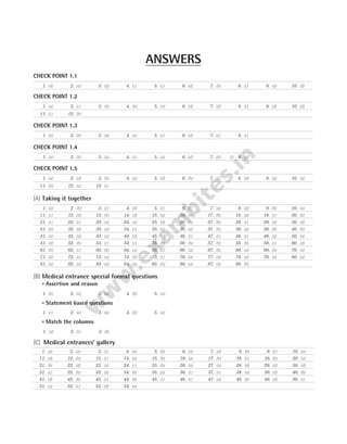 CHECK POINT 1.1
CHECK POINT 1.2
CHECK POINT 1.3
CHECK POINT 1.4
CHECK POINT 1.5
(A) Taking it together
(B) Medical entrance special format questions
l Assertion and reason
l Statement based questions
l Match the columns
(C) Medical entrances’ gallery
ANSWERS
1. (d) 2. (a) 3. (d) 4. (c) 5. (c) 6. (d) 7. (b) 8. (c) 9. (a) 10. (d)
1. (a) 2. (c) 3. (b) 4. (b) 5. (a) 6. (d) 7. (d) 8. (c) 9. (d) 10. (d)
11. (c) 12. (b)
1. (b) 2. (b) 3. (d) 4. (a) 5. (c) 6. (d) 7. (c) 8. (c)
1. (a) 2. (b) 3. (a) 4. (c) 5. (a) 6. (d) 7. (d) 8. (d)
1. (a) 2. (d) 3. (b) 4. (a) 5. (d) 6. (b) 7. (c) 8. (d) 9. (a) 10. (a)
11. (b) 12. (a) 13. (c)
1. (a) 2. (b) 3. (c) 4. (d) 5. (c) 6. (c) 7. (a) 8. (d) 9. (b) 10. (a)
11. (c) 12. (b) 13. (b) 14. (d) 15. (a) 16. (c) 17. (b) 18. (a) 19. (c) 20. (b)
21. (c) 22. (c) 23. (a) 24. (a) 25. (d) 26. (b) 27. (b) 28. (c) 29. (a) 30. (d)
31. (b) 32. (d) 33. (a) 34. (c) 35. (c) 36. (a) 37. (b) 38. (a) 39. (b) 40. (b)
41. (a) 42. (a) 43. (a) 44. (d) 45. (c) 46. (c) 47. (c) 48. (c) 49. (a) 50. (a)
51. (d) 52. (b) 53. (c) 54. (c) 55. (b) 56. (b) 57. (b) 58. (b) 59. (c) 60. (d)
61. (b) 62. (c) 63. (b) 64. (a) 65. (c) 66. (a) 67. (b) 68. (a) 69. (b) 70. (a)
71. (d) 72. (c) 73. (a) 74. (b) 75. (c) 76. (a) 77. (d) 78. (a) 79. (a) 80. (a)
81. (a) 82. (a) 83. (a) 84. (a) 85. (b) 86. (a) 87. (a) 88. (b)
1. (b) 2. (a) 3. (d) 4. (b) 5. (a)
1. (c) 2. (a) 3. (a) 4. (b) 5. (a)
1. (a) 2. (c) 3. (b)
1. (a) 2. (a) 3. (c) 4. (a) 5. (b) 6. (a) 7. (d) 8. (b) 9. (c) 10. (a)
11. (d) 12. (b) 13. (c) 14. (a) 15. (b) 16. (a) 17. (b) 18. (c) 19. (b) 20. (a)
21. (b) 22. (d) 23. (a) 24. (c) 25. (b) 26. (a) 27. (a) 28. (d) 29. (d) 30. (d)
31. (c) 32. (b) 33. (a) 34. (b) 35. (a) 36. (c) 37. (c) 38. (a) 39. (d) 40. (b)
41. (d) 42. (b) 43. (c) 44. (b) 45. (c) 46. (c) 47. (a) 48. (b) 49. (d) 50. (c)
51. (a) 52. (c) 53. (d) 54. (a)
 