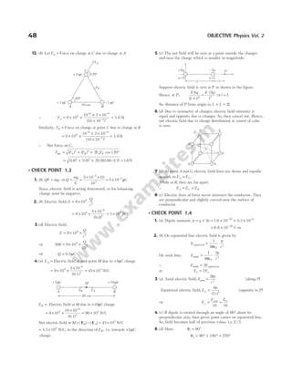 12. (b) Let FA = Force on charge at C due to charge at A
∴ FA = × ×
× ×
×
=
− −
−
9 10
10 2 10
10 10
9
6 6
2 2
( )
1.8 N
Similarly, FB = Force on charge at point C due to charge at B
= × ×
× ×
×
− −
−
9 109 10 2 10
(10 10 )
6 6
2 2
= 1.8 N
∴ Net force on C,
F F F F F
A B A B
net = + + °
( ) ( ) cos
2 2
2 120
= + + − =
( . ) ( . ) ( . )( . )( / ) .
18 18 218 18 1 2 18
2 2
N
l CHECK POINT 1.3
1. (b) QE mg
= ⇒Q
mg
E
= =
× ×
= ×
−
−
5 10 10
10
5 10
5
7
5
µC
Since, electric field is acting downward, so for balancing
charge must be negative.
2. (b) Electric field, E
Q
r
= × ⋅
9 109
2
= × ×
×
≈ ×
−
9 10
5 10
7 10
9
6
2
4
( )
0.8
N/C
3 (d) Electric field,
E
Q
r
= × ×
9 109
2
⇒ 500 9 10
3
9
2
= × ×
Q
( )
⇒ Q = 0.5µC
4 (a) EA = Electric field at mid-point M due to +5µC charge
= × ×
×
= ×
−
9 10
5 10
45 10
9
6
2
5
(0.1)
N/C
EB = Electric field at M due to +10µC charge
= × ×
× −
9 10
10 10
9
6
2
(0.1)
= ×
90 105
N/C
Net electric field at M B A
= − = ×
| | | |
E E 45 105
N/C
= ×
4.5 106
N/C, in the direction of EB , i.e. towards +5µC
charge.
5 (c) The net field will be zero at a point outside the charges
and near the charge which is smaller in magnitude.
Suppose electric field is zero at P as shown in the figure.
Hence, at P,
k q
L l
k q
l
8 2
2 2
( )
( )
+
=
⋅
⇒l L
=
So, distance of P from origin is, L L L
+ = 2
6 (d) Due to symmetry of charges, electric field intensity is
equal and opposite due to charges. So, they cancel out. Hence,
net electric field due to charge distribution at centre of cube
is zero.
7 (c) At point A and C, electric field lines are dense and equally
spaced, so E E
A C
= .
While at B, they are far apart.
∴ E E E
A C B
= >
8 (c) Electric lines of force never intersect the conductor. They
are perpendicular and slightly curved near the surface of
conductor.
l CHECK POINT 1.4
1. (a) Dipole moment, p q a
= × 2 = × × ×
− −
1.6 4.3
10 10
19 9
= × −
6.8 10 28
C-m
2. (b) On equatorial line electric field is given by
E
p
r
equatorial = ⋅
1
4 0
3
πε
On axial line, E
p
r
axial = ⋅
1
4
2
0
3
πε
∴ E E
axial = 2 equatorial
or E E
a e
= 2
3 (a) Axial electric field, E
kp
r
axis =
2
3
[along P]
Equatorial electric field, E
kp
r
⊥ =
( )
2 3
[opposite to P]
⇒ E
E E
⊥ = =
axis
16 16
0
4 (c) If dipole is rotated through an angle of 90° about its
perpendicular axis, then given point comes on equatorial line.
So, field becomes half of previous value, i.e. E /2.
6 (d) Here, θ1 90
= °
θ2 90 180 270
= ° + ° = °
48 OBJECTIVE Physics Vol. 2
P
l
L
x L
=
x=0
+8q –2q
20 cm
EB EA
+10 C
µ
+5 C
µ M
A B
q
q q
q
q
q
10 cm
FB
+ 1 C
m – 1 C
m
A B
C
+ 2 C
m
FA
120°
60°
 