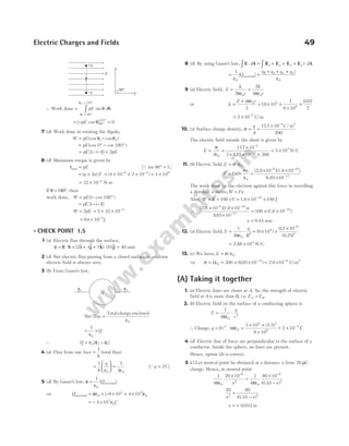 ∴ Work done =
= °
= °
∫ pE d
θ
θ
θ θ
1
2
90
270
sin
= − °
°
[ cos ]
pE θ 90
270
= 0
7 (d) Work done in rotating the dipole,
W pE
= −
(cos cos )
θ θ
1 2
= ° − °
pE (cos cos )
0 180
= − − =
pE pE
[ ( )]
1 1 2
8 (d) Maximum torque is given by
τmax = pE [Q sin 90° = 1]
= ×
( )
q a E
2 = × × × × ×
− −
( )
4 10 2 10 4 10
8 4 8
= × −
32 10 4
N-m
If θ =180°, then
work done, W pE
= − °
( cos )
1 180
= − −
pE [ ( )]
1 1
W pE
= 2 = × × −
2 32 10 4
= × −
64 10 4
J
l CHECK POINT 1.5
1 (a) Electric flux through the surface,
φ = ⋅ = + + ⋅ =
E S i j k j
( $ $ $) ( $)
2 4 7 10 40 unit
2 (d) Net electric flux passing from a closed surface in uniform
electric field is always zero.
3 (b) From Gauss’s law,
Net flux =
Total charge enclosed
ε0
= ×
1
0
ε
Q
∴ Q = −
ε φ φ
0 2 1
( )
4 (a) Flux from one face =
1
6
(total flux)
=






1
6 0
q
ε
=
1
3 0
ε
[Qq = 2C]
5 (d) By Gauss’s law, φ
ε
=
1
0
[ ]
Qenclosed
⇒ Qenclosed = = − × + ×
φε ε
0
3 3
0
8 10 4 10
[ ]
= − ×
4 103
0
ε C
8 (d) By using Gauss’s law, E A E E E E A
⋅ = + + + ⋅
∫ ∫
d d
( )
1 2 3 4
= =
+ + +
1
0
1 2 3 4
0
ε ε
[ ]
( )
Q
q q q q
enclosed
9 (a) Electric field, E
r r
=
λ
ε
=
λ
ε
2
2
4
0 0
π π
or λ =
× ε
E r
4
2
0
π
= × ×
×
×
18 10
1
9 10
0 02
2
4
9
.
= × −
2 10 7
C/m
10. (a) Surface charge density, σ =
q
A
=
× −
177 10
200
4
. C/ m2
The electric field outside the sheet is given by
E =
σ
ε
=
×
× × ×
= ×
−
−
2
177 10
2 885 10 200
5 10
0
4
12
5
.
.
N/C
11. (b) Electric field, E = σ ε
/ 0
F Ee
e
= =
σ
ε
=
× ×
×
− −
−
0
(2.0 10 )(1.6 10 )
8.85 10
6 19
12
The work done by the electron against this force in travelling
a distance x metre,W Fx
=
Also, W K
= = = × ×
−
100 10 100
19
eV 1.6 J
∴
( . )( )
.
( )
2 0 10 10
885 10
100 10
6 19
12
19
× ×
×
= × ×
− −
−
−
1.6
1.6
x
x = 0 44
. mm
12. (a) Electric field, E
q
R
=
ε
⋅
1
4 0
2
π
= × ×
× −
( )
.
( . )
9 10
0 2 10
0 25
9
6
2
= ×
2.88 N/C
104
13. (c) We have, E = σ ε
/ 0
⇒ σ = ε = × × −
E 0
12
300 885 10
( . ) = × −
2.6 10 C/m
9 2
(A) Taking it together
1. (a) Electric lines are closer at A. So, the strength of electric
field at A is more than B, i.e. E E
A B
> .
2. (b) Electric field on the surface of a conducting sphere is
E
q
r
= ⋅
1
4 0
2
πε
∴ Charge, q Er
= ⋅
2
0
4πε =
× ×
×
3 10
9 10
6
9
(2.5)2
~
− × −
2 10 3
C
4 (d) Electric line of force are perpendicular to the surface of a
conductor. Inside the sphere, no lines are present.
Hence, option (d) is correct.
5 ( )
c Let neutral point be obtained at a distance x from 20 µC
charge. Hence, at neutral point
1
4
20 10 1
4
80 10
0 10
0
6
2
0
6
2
πε πε
×
=
×
−
− −
x x
( . )
20 80
0
2 2
x x
=
−
( )
0.1
x = + 0 033
. m
Electric Charges and Fields 49
f1 f2
Q
+q
–q
E
90°
E
p
p
 