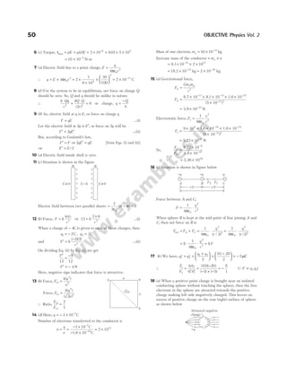 6 (c) Torque, τmax ( ) .
= = = × × × ×
−
pE q d E 2 10 0 01 5 10
6 5
= × −
10 10 3
N-m
7 (a) Electric field due to a point charge, E
q
r
=
4 0
2
πε
∴ q E r
= × = ×
×
×





 = × −
4 2
1
9 10
30
100
2 10
0
2
9
2
11
πε C
8 ( )
d For the system to be in equilibrium, net force on charge Q
should be zero. So, Q and q should be unlike in nature.
∴
k Qq
r
kQ Q
r
⋅
+
⋅
=
2 2
2
0
( )
or charge, q
Q
=
−
4
9 (b) As, electric field at q is E, so force on charge q
F qE
= …(i)
Let the electric field at 2q is E′, so force on 2q will be
F qE
′ = ′
2 …(ii)
But, according to Coulomb’s law,
F F
′ = ⇒ 2qE qE
′ = [from Eqs. (i) and (ii)]
⇒ E E
′ = /2
10 (a) Electric field inside shell is zero.
11 ( )
c Situation is shown in the figure
Electric field between two parallel sheets = −
2
2 0
ε
σ σ
( ) = 0
12 ( )
b Force, F k
q q
r
=
1 2
2
⇒ 12
2 6
2
=
×
k
r
…(i)
When a charge of − 4C is given to each of these charges, then
q1 2
= − C , q2 2
= C
and F k
r
′ =
−
( )( )
2 2
2
…(ii)
On dividing Eq. (ii) by Eq. (i), we get
F′
=
−
12
4
12
F′ = − 4 N
Here, negative sign indicates that force is attractive.
13 (b) Force, F
k q
a
12
2
2
=
( )
Force, F
k q
a
13
2
2
2
=
( )
( )
∴ Ratio,
F
F
12
13
2
1
=
14 (d) Here, q = − × −
3 10 7
C
Number of electrons transferred to the conductor is
n
q
e
= =
− ×
− ×
≈ ×
−
−
3 10
10
2 10
7
19
12
C
C
1.6
Mass of one electron, me = × −
91 10 31
. kg
Increase mass of the conductor = ×
m n
e
= × × ×
−
9.1 10 2 10
31 12
= × −
18.2 10 19
kg ≈ × −
2 10 18
kg
15 (a) Gravitational force,
F
Gm m
r
G
e p
= 2
FG =
× × × × ×
×
− − −
−
6.7 10 9.1 10 1.6 10
(5 10
11 31 27
11 2
)
= × −
3.9 10 N
47
Electrostatic force, F
e
r
e =
1
4 0
2
2
πε
Fe =
× × × × ×
×
− −
−
9 10 1.6 10 1.6 10
(5 10 )
9 19 19
11 2
= × −
9.22 10 N
8
So,
F
F
e
G
=
×
×
−
−
9.22 10
3.9 10
8
47
2.36 1039
= ×
16 (c) Situation is shown in figure below
Force between A and C,
F
q
r
= ⋅
1
4 0
2
2
πε
When sphere B is kept at the mid-point of line joining A and
C, then net force on B is
F F F
A C
net = + = ⋅ + ⋅
1
4 2
1
4 2
0
2
2
0
2
2
πε πε
q
r
q
r
( / ) ( / )
= ⋅ ⋅
8
1
4 0
2
2
πε
q
r
= 8F
17 ( )
b We have, q q
q q
1 2
1 2
2
10 20
2
′ ′
= =
+





 =
−





 = − 5µC
∴
F
F
q q
q q
1
2
1 2
1 2
10 20
5 5
= =
−
− × −
′ ′
( )( )
( ) ( )
= −
8
1
(QF q q
∝ 1 2)
18 (a) When a positive point charge is brought near an isolated
conducting sphere without touching the sphere, then the free
electrons in the sphere are attracted towards the positive
charge making left side negatively charged. This leaves an
excess of positive charge on the rear (right) surface of sphere
as shown below
50 OBJECTIVE Physics Vol. 2
+q +q _q
FA FC
A C
B
r/2 r/2
r
q q
q
a
a
√2a
+
+
+
+
+
+
+
+
+
+
+
+
+
+
E = 0
E ≠ 0 E ≠ 0
σ σ
Attracted negative
charge
+q
 