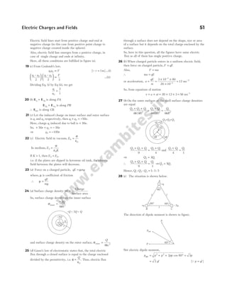 Electric field lines start from positive charge and end at
negative charge (in this case from positive point charge to
negative charge created inside the sphere).
Also, electric field line emerges from a positive charge, in
case of single charge and ends at infinity.
Here, all these conditions are fulfilled in figure (a).
19 (c) From Coulomb’s law,
q q F
1 2 ∝ [Qr = 1m] …(i)
q q q q F
1 2 1 2
2 2 3
– –











 ∝ …(ii)
Dividing Eq. (i) by Eq (ii), we get
q
q
1
2
3
1
=
20 ( )
b E E
q q
+ 3 is along PA
E E
2 4
q q
+ is along PB
∴ Enet is along CB.
21 (c) Let the induced charge on inner surface and outer surface
is q1 and q2 respectively, then q q e
1 2 50
+ = − .
Here, charge q1 induced due to ball is + 50e.
So, + + = −
50 50
2
e q e
⇒ q e
2 100
= −
22 (c) Electric field in vacuum, E0
0
=
σ
ε
In medium, E
K
2
0
=
σ
ε
If K > 1, then E E
2 0
< .
i.e. if the plates are dipped in kerosene oil tank, the electric
field between the plates will decrease.
23 (a) Force on a charged particle, qE mg
= µ
where, µ is coefficient of friction
∴ µ =
qE
mg
24 (a) Surface charge density ( )
σ =
Charge
Surface area
So, surface charge density on the inner surface
σ
π
inner =
− 2
4 2
Q
b
and surface charge density on the outer surface, σ
π
outer =
Q
c
4 2
25 (d) Gauss’s law of electrostatic states that, the total electric
flux through a closed surface is equal to the charge enclosed
divided by the permittivity, i.e. φ
ε
=
Q
0
. Thus, electric flux
through a surface does not depend on the shape, size or area
of a surface but it depends on the total charge enclosed by the
surface.
So, here in this question, all the figures have same electric
flux as all of them has single positive charge.
26 ( )
b When charged particle enters in a uniform electric field,
then force on charged particle, F qE
=
Also, F ma
=
∴ ma qE
=
or acceleration, a
qE
m
= =
× ×
×
−
−
3 10 80
20 10
3
3
= −
12 ms 2
So, from equations of motion
v u at
= + = + ×
20 12 3 = −
56 ms 1
27 (b) On the outer surfaces of the shell surface charge densities
are equal
Q Q Q
R
Q Q
R
Q
R
3 2 1
2
2 1
2
1
2
4 3 4 2 4
+ +
=
+
=
π π π
( ) ( )
Q Q Q Q Q
3 2 1 2 1
9 4
+ +
=
+
and
Q Q Q
2 1 1
4 1
+
=
⇒ Q Q
2 1
3
=
∴
Q Q Q Q
3 2 1 1
9 1
+ +
= ⇒Q Q
3 1
5
=
Hence, Q Q Q
1 2 3 1 3 5
: : : :
=
28 (c) The situation is shown below.
The direction of dipole moment is shown in figure.
Net electric dipole moment,
p p p pp
net = + + °
2 2
2 60
cos = 3p
= 3 ql [Q p ql
= ]
Electric Charges and Fields 51
–2Q
+2Q
a b
c
– + 2 =
Q Q Q
2R 3R
R
Q1
–Q1
Q Q
1 2
+
Q Q Q
3 2 1
+ +
B C
A
+q
+q – q
2
l l
l
60°
60° 60°
pnet
60°
p
p
 