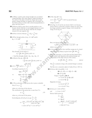 29 (a) When a positive point charge brought near an isolated
conducting plane, then some negative charge developes on
the surface of the plane towards the charge and an equal
positive charge developes on opposite side to the plane. So,
the field at point p on other side in directed perpendicular to
plane and away from it.
30 (d) Electric field at centre due to circular portion is zero
because electric field due to each charged element at centre
will be cancel out by the electric field due the charged
element of its just opposite side.
31 (b) Flux of electric field, φ =
1
ε ε
0
× =
Q q
in
1
2
0
( )
32 (d) Flux through surface A E R
A
, φ π
= × 2
and B,
φ π
B E R
= − × 2
Flux through curved surface C,
φ = ⋅ = ° =
∫ ∫
C d EdS
E S cos 90 0
∴ Total flux through cylinder = + + =
φ φ φ
A B C 0
33 (a) Electric flux, φE d
= ⋅
∫ E S
= ° =
∫ ∫
E dS E dS
cos cos
θ = 90 0
34 (c) F
kQQ
d
1
1 2
2
= and F
k
Q Q
d
2
1 2
2
2
2
=
−






According to question, F F
1 2
=
QQ
Q Q
1 2
1 2
2
4
=
−
( )
⇒ 4 2
1 2 1
2
2
2
1 2
QQ Q Q QQ
= + −
0 6
1
2
2
2
1 2
= + −
Q Q QQ
⇒
Q
Q
1
2
3 8
= ±
35 (c) The acceleration of the electron due to given coulombic
force, F is a
F
m
e
e
= …(i)
where, me is the mass of the electron.
The acceleration of the proton due to same force F is
a
F
m
p
p
= …(ii)
where, mp is the mass of the proton.
On dividing Eq. (ii) by Eq. (i), we get
a
a
m
m
p
e
e
p
=
a
a m
m
p
e e
p
= =
× ×
×
− −
(2.5 10 ms )(9.1 10 kg)
(1.67
22 2 31
10 kg)
27
−
= × ≈ ×
− −
13.6 10 ms 1.5 10 ms
18 2 19 2
36 (a) By using, QE mg
=
⇒ E
mg
Q
= =
×
=
−
−
10 10
10
10
6
6
V m
/ , upward because
charge is positive.
37 ( )
b In Figs. (1), (3) and (4), net electric field is zero because
electric field at a point due to positive charge acts away from
the charge and due to negative charge, it acts towards the
charge. So for Fig. (2),
Here, net electric field in Fig. (2) is
= + + ⋅ °
( ) ( ) ( )( ) cos
2 2 2 2 2 120
2 2
E E E E = 2E
which is not zero.
38 (a) According to Gauss’s law, total flux coming out of a closed
surface enclosing charge q is given by φ =
ε
E S
∫ ⋅ =
d
q
0
.
From this expression, it is clear that total flux linked with a
closed surface only depends on the enclosed charge and
independent of the shape and size of the surface.
φ = ⋅ =
ε
=
∫ E S
d
q
0
20 Vm [given]
This
q
ε0
is constant as long as the enclosed charge is constant.
The flux over a concentric sphere of radius 20 20
cm = V-m.
39 (b) Given, A( , , )
1 0 4 and B( , , )
2 1 5
−
∴ AB i j k
= − + − − + −
[( )$ ( )$ ( ) $]
2 1 1 0 5 4
AB i j k
= − +
[$ $ $]
Torque, τ = ×
p E = ×
qAB E
τ = × − + ×
−
4 10 20
6
($ $ $) $
i j k i
τ = × +
−
8 10 5
($ $
k j)
Magnitude of torque,
τ = × +
−
8 10 1 1
5 2 2
τ = × −
1.13 10 4
N-m
40. (b) Given, E = ×
718 108
. N/C
and r = = × −
2 2 10 2
cm
Electric field is given by
E
r
=
λ
ε
2 0
π
λ = ε
2 0
π rE
λ =
ε
4
2
0
π rE
=
× × ×
× ×
−
2 10 718 10
2 9 10
2 8
9
.
= × −
798 10 4
. C/m
52 OBJECTIVE Physics Vol. 2
E
E
E
E
E
120°
net
C
dS
A B
E
 