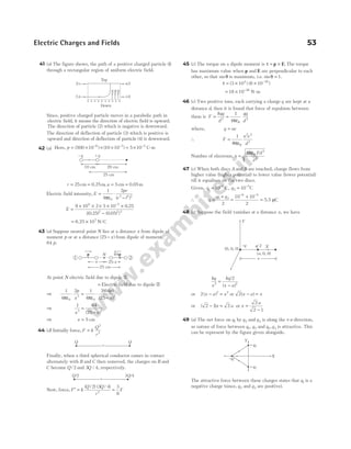41 (a) The figure shows, the path of a positive charged particle ( )
1
through a rectangular region of uniform electric field.
Since, positive charged particle moves in a parabolic path in
electric field, it means the direction of electric field is upward.
The direction of particle (2) which is negative is downward.
The direction of deflection of particle (3) which is positive is
upward and direction of deflection of particle (4) is downward.
42 (a) Here, p = × × × = ×
− − −
( ) ( )
500 10 10 10 5 10
6 2 5
C-m
r = =
25cm 0.25m, a = =
5cm 0.05m
Electric field intensity, E
pr
r l
=
ε
⋅
−
1
4
2
0
2 2 2
π ( )
E =
× × × × ×
−
−
9 10 2 5 10 0 25
0 25 0 05
9 5
2 2 2
.
{( . ) ( . ) }
= ×
6.25 107
N C
/
43 (a) Suppose neutral point N lies at a distance x from dipole of
moment p or at a distance ( )
25− x from dipole of moment
64 p.
At point N electric field due to dipole j
= Electric field due to dipole k
⇒
1
4
2 1
4
2 64
25
0
3
0
3
πε πε
⋅ = ⋅
−
p
x
p
x
( )
( )
⇒
1 64
25
3 3
x x
=
−
( )
⇒ x = 5 cm
44 (d) Initially force, F k
Q
r
=
2
2
Finally, when a third spherical conductor cames in contact
alternately with B and C then removed, the charges on B and
C become Q /2 and 3 4
Q / , respectively.
Now, force, F k
Q Q
r
′ =
( / ) ( / )
2 3 4
2
=
3
8
F
45 (c) The torque on a dipole moment is τ = ×
p E. The torque
has maximum value when p E
and are perpendicular to each
other, so that sinθ is maximum, i.e. sinθ = 1.
τ = × × −
( ) ( )
3 10 6 10
4 30
= × −
18 10 26
N m
-
46 (c) Two positive ions, each carrying a charge q are kept at a
distance d, then it is found that force of repulsion between
them is F
kqq
d
= 2
=
1
4 2
πε0
qq
d
where, q ne
=
∴ F
n e
d
=
1 2 2
2
4πε0
Number of electrons, n
Fd
e
=
4 2
2
πε0
47 (c) When both discs A and B are touched, charge flows from
higher value (higher potential) to lower value (lower potential)
till it equalises on the two discs.
Given, q q
1
6
2
5
10 10
= =
− −
C C
,
∴ q
q q
=
+
1 2
2
=
+
=
− −
10 10
2
6 5
5.5 µC
48 (c) Suppose the field vanishes at a distance x, we have
kq
x
kq
x a
2 2
2
=
−
/
( )
or 2 2 2
( )
x a x
− = or 2( )
x a x
− =
or ( )
2 1 2
− =
x a or x
a
=
−
2
2 1
49 (a) The net force on q1 by q2 and q3 is along the +x-direction,
so nature of force between q q
1 2
, and q q
1 3
, is attractive. This
can be represent by the figure given alongside.
The attractive force between these charges states that q1 is a
negative charge (since, q2 and q3 are positive).
Electric Charges and Fields 53
x
p 64p
1 2
25 cm
N
25-x
Q Q
r
Q/2 3 4
Q/
r
10 cm 20 cm
25 cm
–q +q
Y
(0, 0, 0)
( , 0, 0)
a
x
X
q/2
–q
EEE
1r
2s r3
s4
+ + + + + + + + + +
Top
Down
Y
–q1
+q2
+q3
X
 