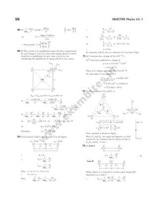 68 (a)
1
4
4
0
1 2
2
2
2
2
π
ω
π
ε
= =
q q
r
mr
mr
T
Qω
π
=






2
T
⇒ T
r mr
q q
2 0
2 2
1 2
4 4
=
ε
( ) ( )
π π
∴ Time period, T
mr
kq q
=






4 2 3
1 2
1 2
π
/
69 (b) The system is in equilibrium means the force experienced
by each charge is zero. It is clear that charge placed at centre
would be in equilibrium for any value of q, so we are
considering the equilibrium of charge placed at any corner.
F F F
CD CA CO
+ ° + ° =
cos cos
45 45 0
⇒
1
4
1
4 2
1
2
0
2
0
2
π π
ε
⋅
− −
+
ε
− −
×
( )( ) ( )( )
( )
Q Q
a
Q Q
a
+
ε
−
× =
1
4 2 2
1
2
0
0
2
π
( )
( / )
Q q
a
⇒
1
4
1
4 2
1
2
0
2
2
0
2
2
π π
ε
⋅ +
ε
⋅ ⋅
Q
a
Q
a
−
ε
⋅ ⋅ =
1
4
2 1
2
0
0
2
π
Qq
a
⇒ Q
Q
q
+ − =
2 2
2 0 ⇒ 2 2 4 0
Q Q q
+ − =
⇒ 4 2 2 1
q Q
= +
( )
Therefore, q
Q
= +
4
2 2 1
( )
70 (a) Let electric field is zero at point O in the figure.
∴ E E
1 2
=
∴ E
q
a
1
0
1
2
1
4
= ⋅
πε
E
q
b
2
0
2
2
1
4
= ⋅
πε
Also, x a b
= + or 11= +
a b
∴ b a
= −
11
Now,
1
4
1
4 11
0
1
2
0
2
2
πε πε
q
a
q
a
= ⋅
−
( )
∴
q
q
a
a
1
2
2
2
11
=
−
( )
or
q
q
a
a
1
2 11
=
−
or
25
36 11
=
−
a
a
or
5
6 11
=
−
a
a
or 6 55 5
a a
= −
∴ a = 5cm
So, intensity will be zero at a distance of 5 cm from 25 µC.
71 (d) 1 electron has a charge of 1.6 10 C.
19
× −
1010
electrons would have a charge of
q ne
= = × ×
−
1.6 10 10
19 10
= × −
1.6 10 C
9
Thus, in 1s charge accumulated = × −
1.6 10 C
9
So, time taken to accumulate 1 C
=
×
= ×
−
1
1.6 10
0.625 10
9
9
= ×
6.25 108
s = 173611 h
= 7233 days ≈ 20 yr
72 (c) The resultant of E E
B C
and is
= + + ⋅ °
E E E E
2 2
2 120
cos
= + ⋅ −





 =
2 2
1
2
2 2
E E E
Now, situation is shown in figure.
Here, E E
A BC
and are equal and opposite, so, they
cancel out. So, resultant electric field at O due to
E E E
A B C
, and is zero.
73 (a) Case I
F
Q
r
= ⋅
1
4 0
2
2
πε
. . . (i)
Case II
When sphere C is touched to A, then equal charge Q/2
distributes on A and C.
∴ F
Q
r
Q
r
A = = ⋅
1
4
2
2
1
4
0
2
2
0
2
2
πε πε
( / )
( / )
56 OBJECTIVE Physics Vol. 2
q1 = 25 C
m
A B
O
a b
E2
q2 = 36 C
m
E1
x
FCA
FCO
FCB
B
C
A
D
–Q
–Q
–Q
–Q
a
q
O
FCD
45°
45°
EA
EC
a
a
O
a
– q
2
A
B C
120°
120°
120°
EB EC
EA
– q
2
– q
2
EB
E = E
BC
E = E
A
A B
Q Q
r
Q/2 Q/2 Q
FA
A B
C
r/2 r/2
FB
 