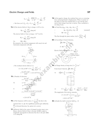 F
Q Q
r
B = ⋅
1
4
2
2
0
2
πε
( )( / )
( / )
= ⋅ ⋅
2
1
4 0
2
2
πε
Q
r
∴ Net force on C, F F F
B A
net = − = ⋅ =
1
4 0
2
2
πε
Q
r
F
74 (b) The electric field at C due to charge + 107
C at A is
E1
0
7
2
1
4
10
0 2
=
−
πε ( . )
along AC
The electric field at C due to charge − −
10 7
C at B is
E2
0
7
2
1
4
10
0 2
=
−
πε ( . )
along CB
As, | | | |
E E
1 2
=
By symmetry, the vertical components will cancel out and
horizontal components will add.
∴The resultant electric field at C is
E E
= ° = × ×
−
2 60 2
1
4
10
0 2
1
2
1
0
7
2
cos
( . )
πε
=
× ×
= ×
−
9 10 10
0 2
10
9 7
2
4
( . )
/
2.2 N C
75 (c) Number of electrons,
n =
×
× ×
6 10
63.5
10
1
10
23
6
=
×
6 10
63.5
18
As q ne
=
q =
× × × −
6 10 1.6 10
63.5
18 19
or q = × −
1.5 10 C
2
∴ F =
× × × × ×






− −
9 10 1.5 10 1.5 10
10
100
9 2 2
2
= ×
2.0 10 N
8
76 (a) The frequency will be same, f
k
m
=
1
2π
but due to the
constant force i.e. qE, the equilibrium position gets shifted by
qE
k
in forward direction. So, option (a) is correct.
77 (d) Electric field at the centre of charged circular ring is zero.
Hence, electric field at O due to the part ACDB is equal in
magnitude and opposite in direction that due to the part AKB,
i.e. E along OK.
78 (a) On negative charge, the resultant force acts as a restoring
force and proportional to displacement. When it reaches in
the plane xy, then the resultant force is zero and the mass
moves down along Z-axis due to inertia. Thus, oscillation is
set along Z-axis.
79 (a) Total flux, φ φ φ φ
ε
total = + + =
A B C
q
0
Q φ φ
B = and φ φ φ
A C
= = ′ [assumed]
∴ 2
0
′
φ + φ =
ε
q
The flux through the plane surface A, ′ −






φ =
1
2 ε
φ
q
0
80 (a) According to Gauss’s theorem,
E S
∫ ⋅ =
d Q
1
0
ε
enclosed
E x
Q
⋅ =
4 2
0
π
ε
Electric field at the point P, E
Q
x
=
4 0
2
πε
81 (a) Charge density of long wire, λ =
1
3
C-m−1
From Gauss’s theorem, E S
∫ ⋅ =
d
q
ε0
⇒ E dS
q
∫ =
ε0
or E rl
q
2
0
π
ε
=
⇒ E
q
rl
q l
r
= =
2 2
0 0
πε πε
/
⇒
λ
πε
λ
πε
×
×
=
×
2
2 2
2
4
0 0
r r
The magnitude of the electric intensity,
E = × × × ×
× −
9 10
1
3
2
1
18 10
9
2
= × −
0 33 1011 1
. NC
82 (a) Inside the shell A, electric field Ein = 0
Electric Charges and Fields 57
60°
60°
E2
E
E1
C
20 cm
20 cm
A B
+10–7C –10–7C
20 cm
Charge + on
insulating support
Q
S
O x
r
P
r
l
EA
EB
B
rB
x
rA
A
x′
x
 