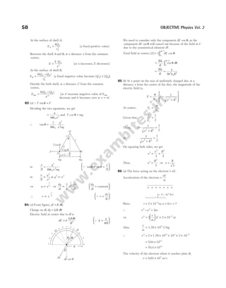At the surface of shell A,
E
kQ
r
A
A
A
= 2
[a fixed positive value]
Between the shell A and B, at a distance x from the common
centre,
E
k Q
x
A
=
⋅
2
[as x increases, E decreases]
At the surface of shell B,
E
k Q Q
r
B
A B
B
=
−
( )
2
[a fixed negative value because | | | |
Q Q
A B
< ]
Outside the both shell, at a distance x′ from the common
centre,
E
k Q Q
x
A B
out =
−
′
( )
2
[as ′
x increase negative value of Eout
decrease and it becomes zero at x = ∞]
83 (a)QT F
sinθ =
Dividing the two equations, we get
=
ε
q
x
4 0
2
π
and T mg
cos θ =
∴ tanθ
πε
=
1
4 0
2
2
q
x mg
or
x
l
q
x mg
2 4
2
0
2
=
πε
Q tan sin
θ θ
≈ =






x
l
2
or
x
l
q
x
2
2
2
∝ or q x
2 3
∝
⇒ q x
∝
3
2 ⇒
dq
dt
x
dx
dt
∝
3
2
1
2
dq
dt
=






constant
∴ v x
∝
−
1
2 Q v
dx
dt
=






84 (a) From figure, dl R d
= θ,
Charge on dl dq R d
, = λ θ
Electric field at centre due to dl is
dE k
Rd
R
=
λ θ
2
Q λ
π
=






q
R
We need to consider only the component dE cos θ, as the
component dE sinθ will cancel out because of the field at C
due to the symmetrical element dl′.
Total field at centre, | | cos
/
E dE
= ∫
2
0
2
π
θ
= ∫
2
0
2
k
R
d
λ
θ θ
π
cos
/
= =
2
2 2
0
2
k
R
q
R
λ
π ε
85 (b) At a point on the axis of uniformly charged disc at a
distance x from the centre of the disc, the magnitude of the
electric field is,
E
x
x R
= −
+








σ
ε
2
1
0
2 2
At centre, Ec =
σ
ε
2 0
Given that,
E
Ec
=
1
2
Then, 1
1
2
2 2
−
+
=
x
x R
or
x
x R
2 2
1
2
+
=
On squaring both sides, we get
x
x R
2
2 2
4 4
= +
Thus, x
R
2
2
3
= ⇒ x
R
=
3
86 (a) The force acting on the electron = eE.
Acceleration of the electron =
eE
m
+ + + + + + +
Here, s = × −
2 10 2
m, u v
= =
0, ?
∴ v u as
2 2
2
− =
⇒ v
e
m
E
2 2
2 2 10
=





 × × −
m
Also,
e
m
= ×
1.76 1011
C/kg
∴ v2
2
= × × × × × −
1.76 10 10 2 10
11 4 2
= ×
704 1013
.
= ×
70 4 1012
.
The velocity of the electron when it reaches plate B,
v ≈ ×
0 85 107
. /
m s
58 OBJECTIVE Physics Vol. 2
q
x
B
Tcosq
F
l
O
l
C
mg mg
Tsinq
x/2
A
T
+
+
+
+
+
+ +
+
+
+
+
dl
dθ
θ
dl
θ
dE
dE cos θ
R
– – – – – –
e E = 10 N/C
4
 
