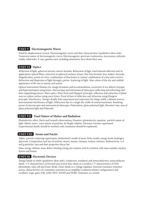 UNIT V Electromagnetic Waves
Need for displacement current. Electromagnetic waves and their characteristics (qualitative ideas only).
Transverse nature of electromagnetic waves. Electromagnetic spectrum (radiowaves, microwaves, infrared,
visible, ultraviolet, X-rays, gamma rays) including elementary facts about their uses.
UNIT VI Optics
Reflection of light, spherical mirrors, mirror formula. Refraction of light, total internal reflection and its
applications optical fibres, refraction at spherical surfaces, lenses, thin lens formula, lens-maker's formula.
Magnification, power of a lens, combination of thin lenses in contact combination of a lens and a mirror.
Refraction and dispersion of light through a prism. Scattering of light- blue colour of the sky and reddish
appearance of the sun at sunrise and sunset.
Optical instruments Human eye, image formation and accommodation, correction of eye defects (myopia
and hypermetropia) using lenses. Microscopes and astronomical telescopes (reflecting and refracting) and
their magnifying powers. Wave optics: Wave front and Huygens' principle, reflection and refraction of plane
wave at a plane surface using wave fronts. Proof of laws of reflection and refraction using Huygens'
principle. Interference, Young's double hole experiment and expression for fringe width, coherent sources
and sustained interference of light. Diffraction due to a single slit, width of central maximum. Resolving
power of microscopes and astronomical telescopes. Polarisation, plane polarised light, Brewster's law, uses of
plane polarised light and Polaroids.
UNIT VII Dual Nature of Matter and Radiation
Photoelectric effect, Hertz and Lenard's observations, Einstein's photoelectric equation- particle nature of
light. Matter waves- wave nature of particles, de-Boglie relation. Davisson-Germer experiment
(experimental details should be omitted, only conclusion should be explained).
UNIT VIII Atoms and Nuclei
Alpha- particle scattering experiments, Rutherford's model of atom, Bohr model, energy levels, hydrogen
spectrum. Composition and size of nucleus, atomic masses, isotopes, isobars, isotones. Radioactivity- a, b
and g particles/ rays and their properties decay law.
Mass-energy relation, mass defect, binding energy per nucleon and its variation with mass number, nuclear
fission and fusion.
UNIT IX Electronic Devices
Energy bands in solids (qualitative ideas only), conductors, insulators and semiconductors, semiconductor
diode- I-V characteristics in forward and reverse bias, diode as a rectifier, I-V characteristics of LED,
photodiode, solar cell and Zener diode, Zener diode as a voltage regulator. Junction transistor, transistor
action, characteristics of a transistor, transistor as an amplifier (common emitter configuration) and
oscillator. Logic gates (OR, AND, NOT, NAND and NOR). Transistor as a switch.
 