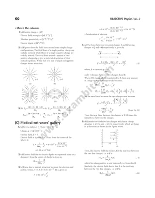 60 OBJECTIVE Physics Vol. 2
l Match the columns
1 (a) Electric charge = [AT]
Electric field strength = − −
[ ]
MLT A
3 1
Absolute permittivity = − −
[ ]
M L T A
1 3 4 2
Electric dipole = [ ]
M LTA
0 1 1 1
2 (c) Figures show the field lines around some simple charge
configurations. The field lines of a single positive charge are
radially outward while those of a single negative charge are
radially inward. The field lines around a system of two
positive charges ( , )
q q give a pictorial description of their
mutual repulsion. While that of a pair of equal and opposite
charges shows attraction.
3 (b) E I =
σ + − σ + σ
ε
=
( ) ( )
2
2
0
0
; E II =
σ − − σ + σ
ε
=
σ
ε
( )
2
2 0 0
E III =
σ − σ − σ
ε
= −
σ
ε
( )
2
2 0 0
; E IV =
σ − σ + σ
ε
=
( )
2
2
0
0
(C) Medical entrances’ gallery
1. (a) Given, radius, r = 10 cm = × −
10 10 2
m
Charge, q = × −
3.2 10 7
C
Electric field, E = ?
Electric field at a point (x = 15 cm) from the centre of the
sphere is
E
q
x
=
ε
⋅
1
4 0
2
π
= × ×
×
×
−
−
9 10
32 10
15 10
9
7
2 2
.
( )
= ×
1.28 105
N/C
2 (a) Electric field due to electric dipole on equatorial plane at a
distance r from the centre of dipole is given as
E
p
= ⋅
1
4 3
πε0 r
3 (c) Force due to mutual attraction between the electron and
proton. (when, r = = × −
1.6 1.6
Å 10 10
m) is given as
F
e
r
= × ×
9 109
2
2
= × ×
×
×
−
−
9 109 (1.6 10 )
(1.6 10 )
19 2
10 2
= × −
9 10 N
9
∴Acceleration of electron
=
F
me
=
×
×
−
−
9 10
9 10
9
31
= 1022
m/s2
4 (a) The force between two point charges A and B, having
charges + Q and − Q respectively is given by
F
k Q Q
r
kQ Q
r
kQ
r
A B
= =
−
= −
2 2
2
2
( )
…(i)
where, k = constant =
1
4 0
πε
and r = distance between two charges A and B.
When 25% charge of A is transferred to B, then new amount
of charge on A and B respectively becomes,
Q Q Q
A A
′ = =
75
100
3
4
( )
Q Q Q
B A B
′ = +






25
100
= −





 =
−
1
4
3
4
Q Q Q
So, the new force between the two charges now becomes
F
k Q Q
r
k
Q
Q
r
A B
′ =
′ ′
=





 −






2 2
3
4
3
4
=
−
=
9
16
9
16
2
2
kQ
r
F [from Eq. (i)]
Thus, the new force between the charges is 9/16 times the
initial force between the charges.
5 (b) Consider two infinite line charges with linear charge
densities + λ C/m and − λ C/m respectively, which are lying
in y-direction as shown in the figure below
Then, the electric field due to line A at the mid-way between
the two line charges, i.e. at R is
| |
EA
R
=
λ
πε
2 0
N/C … (i)
which lies along positive x-axis (outward), i.e. from A to B.
Similarly, the electric field due to line B at the mid-way
between the two line charges, i.e. at R is
| |
EB
R
=
λ
πε
2 0
N/C …(ii)
q >0
(B)
q <0
(A)
(D)
+q –q
+ +
q q
(C)
r
A B
−Q
+Q
–
+
–
+
–
+
–
+
–
+
–
+
–
+
+λ –λ
A B
2R
R
EB
EA
 