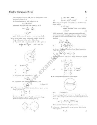 Due to negative charge on B, EB also lies along positive x-axis
(inward), i.e. from A to B.
So, the resultant electric field at R is given as
| | | | | |
E E E
R A B
= +
Substituting the values from Eqs. (i) and (ii), we get
| |
ER
R R
= +
λ
πε
λ
πε
2 2
0 0
=
λ
πε0R
N/C
which also lies along the positive x-axis, i.e. from A to B.
6 (a) As the hollow sphere is uniformly charged, so the net
charge will appear on the surface of the sphere.
(i) The electric field at a point outside the hollow sphere is
φ
ε
= ⋅ =
∫ E S
d
Q
S
enclosed
0
[from Gauss’ law]
⇒ E r
Q
( )
4 2
0
π
ε
=
⇒ E
Q
r
=
4 0
2
πε
⇒ E
r
∝
1
2
(ii) The electric field at the surface ( )
r R
= ,
E
Q
R
=
4 0
πε
(iii) The electric field inside hollow sphere ( )
r R
< is
E
Q
r
= =
4
0
0
πε
[ ]
QQinside = 0
7 (d) The surface charge density of a closed metal sphere having
charge Q is given by
σ =
Charge
Area
=
Q
A
or Q A
= σ
Thus, the charges on sphere P and Q having same charge
density as shown in the figure below is given by
Q R
P = ×
σ π
4 2
= 4 2
πσR …(i)
and Q R
Q = ×
σ π
4 2 2
( ) = 16 2
πσR …(ii)
When they are brought in contact with each other, the total
charge will be
Q Q Q
t P Q
= +
= +
4 16
2 2
πσ πσ
R R [from Eqs. (i) and (ii)]
= 20 2
πσR …(iii)
When two metallic charged spheres are connected to each
other, then charge is flowing the sphere of higher potential to
the sphere of lower potential till they may attain at common
potential.
Q
R
Q
R
P Q
4 4 2
0 0
π ε π ε
=
⇒
Q
R
Q
R
P Q
=
2
⇒
Q
Q
P
Q
=
1
2
So, the new charges on the sphere P and Q after separation
will be distributed as
⇒ Q Q
P t
′ =
1
3
and Q Q
Q t
′ =
2
3
After separation, the new surface charge densities on P and Q
will be
σP
P
Q
=
′
Area
=
1
3
Qt
Area
=
1
3
20
4
2
2
πσ
π
R
R
=
5
3
σ
and σQ
Q
Q
=
′
Area
=
2
3
Qt
Area
= ×
2
3
20
4 2
2
2
πσ
π
R
R
( )
= × =
2
3
5
4
5
6
σ σ
8 (b) When a sphere encloses a charged dipole,
Here, q = ± × −
3 10 6
C
Thus, according to Gauss’s law, the net electric flux across the
closed surface is equal to the net charge enclosed by it divided
by ε0, i.e.
φ =
ε
E
q in
0
=
+ × − ×
ε
=
− −
3 10 3 10
0
6 6
0
Hence, electric flux across the sphere is zero.
9 (c) Force on a charged particle in the presence of an electric
field is given as
F qE
= …(i)
Electric Charges and Fields 61
dS
E
R
r
O
+
+
+
+
+
+
+
+
+
+ + +
Q
+
+
+
+
σ
R
P
σ
2R
Q
+q –q
 