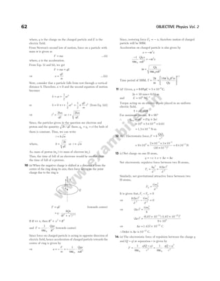 where, q is the charge on the charged particle and E is the
electric field.
From Newton’s second law of motion, force on a particle with
mass m is given as
F ma
= …(ii)
where, a is the acceleration.
From Eqs. (i) and (ii), we get
F ma qE
= =
⇒ a
qE
m
= …(iii)
Now, consider that a particle falls from rest through a vertical
distance h. Therefore, u = 0 and the second equation of motion
becomes
h ut at
= +
1
2
2
or h t at
= × +
0
1
2
2
= ×
1
2
2
qE
m
t [from Eq. (iii)]
⇒ t
hm
qE
2 2
= or t
hm
qE
=
2
Since, the particles given in the question are electron and
proton and the quantity 2h qE
/ (here, q q e
p e
= = ) for both of
them is constant. Thus, we can write
t k m
=
where, k
h
qE
=
2
or t m
∝
As, mass of proton ( )
mp >> mass of electron ( )
me .
Thus, the time of fall of an electrons would be smaller than
the time of fall of a protons.
10 (a) When the negative charge is shifted at a distance x from the
centre of the ring along its axis, then force acting on the point
charge due to the ring is
F qE
= (towards centre)
= ⋅
+
q
kQx
R x
( ) /
2 2 3 2
If R x
>> , then R x R
2 2 2
+ −
~
and F
Qqx
R
=
ε
⋅
1
4 0
3
π
(towards centre)
Since force on charged particle is acting in opposite direction of
electric field, hence acceleration of charged particle towards the
centre of ring is given by
⇒ a
F
m
Qqx
mR
= − = −
ε
⋅
1
4 0
3
π
Since, restoring force F x
E ∝ − , therefore motion of charged
particle will be SHM.
Acceleration on charged particle is also given by
a x
= −ω2
−
ε
= −
1
4 0
3
2
π
ω
Qq x
mR
x
ω
πε
=
Qq
mR
4 0
3
Time period of SHM, T
R m
Qq
= =
ε






2 16 3
0
3 1 2
π
ω
π
/
11 (d) Given, q = 0.05 C
µ = × −
5 10 8
C,
2a = 30 mm= 0.03 m
and E = −
106 1
NC
Torque acting on an electric dipole placed in an uniform
electric field,
τ θ
= pE sin
For maximum torque, θ = °
90
∴ τmax = pE = ×
E q a
( )
2
= × × ×
−
10 5 10 0.03
6 8
= × −
1.5 10 3
N-m
12 (b)Q Electrostatic force, F k
QQ
r
= 1 2
2
= × ×
× × ×
×
− −
−
9 10
2 10 3 10
30 10
9
7 7
2 2
( )
= × −
6 10 3
N
13 (c) Net charge on one H-atom,
q e e e e
= − + + =
∆ ∆
Net electrostatic repulsive force between two H-atoms,
F
kq
d
r =
2
2
=
k e
d
( )
∆ 2
2
Similarly, net gravitational attractive force between two
H-atoms,
F
Gm
d
G
h
=
2
2
It is given that, F F
r G
− = 0
⇒
k e
d
Gm
d
h
( )
∆ 2
2
2
2
0
− =
⇒ ( )
∆e
Gm
k
h
2
2
=
( )
∆e 2
=
× ×
×
− −
(6.67 10 ) (1.67 10 )
9 10
11 27 2
9
⇒ ∆e = × −
1.437 10 C
37
∴Order is ∆e is 10 37
−
C.
14 (a) The electrostatic force of repulsion between the charge q
and ( )
Q q
− at separation r is given by
F
q Q q
r
= ⋅
−
1
4 0
2
πε
( )
= ⋅
−
1
4 0
2
2
πε
qQ q
r
62 OBJECTIVE Physics Vol. 2
−q
x
Q
 