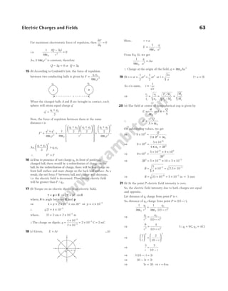 For maximum electrostatic force of repulsion, then
∂
∂
=
F
q
0
i.e.
1
4
2
0
0
2
πε
⋅
−
=
( )
Q q
r
As, 1 4 0
2
/ πε r is constant, therefore
Q q
− =
2 0 or Q q
= 2
15 (b) According to Coulomb’s law, the force of repulsion
between two conducting balls is given by F
q q
r
= 1 2
0
2
4πε
When the charged balls A and B are brought in contact, each
sphere will attain equal charge q′
q
q q
′ =
+
1 2
2
Now, the force of repulsion between them at the same
distance r is
F
q q
r
′ =
′ × ′
=
4
1
4
0
2
0
πε πε
q q q q
r
1 2 1 2
2
2 2
+






+


















=
+






q q
r
1 2
2
0
2
2
4πε
As,
q q
q q
1 2
2
1 2
2
+





 >
∴ F F
′ >
16 (a) Due to presence of test charge q0 in front of positively
charged ball, there would be a redistribution of charge on the
ball. In the redistribution of charge, there will be less charge on
front half surface and more charge on the back half surface. As a
result, the net force F between ball and charge will decrease,
i.e. the electric field is decreased. Thus, actual electric field
will be greater than F q
/ 0.
17 (b) Torque on an electric dipole in an electric field,
τ = ×
p E ⇒ | | sin
τ θ
= pE
where, θ is angle between E and p
⇒ 4 2 10 30
5
= × × × °
p sin ⇒ p = × −
4 10 5
∴ q l
2 4 10 5
= × −
where, 2 2 2 10 2
l = = × −
cm m
∴The charge on dipole, q =
×
×
−
−
4 10
2 10
5
2
= × =
−
2 10 2
3
C mC
18 (c) Given, E Ar
= …(i)
Here, r a
=
E
q
a
= ⋅
1
4 0
2
πε
From Eq. (i), we get
1
4 0
2
πε
⋅ =
q
a
Aa
∴ Charge at the origin of the field, q Aa
= 4 0
3
πε
19 (b) s ut at
= +
1
2
2
=
1
2
2
at or t
s
a
=
2
(Qu = 0)
As s is same, t
a
∝
1
⇒
t
t
a
a
2
1
1
2
= = =
F M
F M
M
M
e e
p p
p
e
/
/
20 (a) The field at centre of hemispherical cup is given by
E =
σ
ε
4 0
and σ =
Q
S
∴ E
Q
S
=
× ε
4 0
On substituting values, we get
⇒ 9 10
2 4
8
2
× =
×
Q
R
π ε0
⇒ 9 10
5 10
4 2
8
6
2
× =
×
×
−
π ε0 R
⇒ 9 10
5 10 9 10
2
8
6 9
2
× =
× × ×
−
R
⇒ 2 5 10 10 5 10
2 6 5
R = × × = ×
− −
R = × = ×
− −
5
2
10 5
2.5 10 5
⇒ R = × −
25 10 6
= × −
5 10 3
m = 5 mm
21 (b) At the point P electric field intensity is zero.
So, the electric field intensity due to both charges are equal
and opposite.
Let distance of q1 charge from point P is r.
So, distance of q2 charge from point P is ( )
10 − r .
1
4
1
4 10
0
1
2
0
2
2
πε πε
q
r
q
r
=
−
( )
⇒
q
r
q
r
1
2
2
2
10
=
−
( )
⇒
9 4
10
2 2
r r
=
−
( )
( ,
Qq q
1 2
9 4
= =
C C)
⇒
3 2
10
2 2
r r





 =
−






⇒
3 2
10
r r
=
−
⇒ 3 10 2
( )
− =
r r
⇒ 30 3 2
− =
r r
⇒ 5 30
r = ⇒ r = 6m
Electric Charges and Fields 63
a
q
A B
q1
q2
r
 
