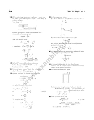 22 (d) As a point charge q is situated at a distance r on axis from
one end of a thin conducting rod of length L having charge Q
as shown in figure.
Total charge = Q
Consider an elementary charge dq having length dx at a
distance x from the charge q, then
dq dx
Q
L
dx
= =
ρ
Now, force between dq and q
dF
q dq
x
=
1
4 0
2
π ε
= k
q Q dx
L x2
∴ Total force, F dF
k Q q
L
x dx
r
r L
= =
∫ ∫
−
+
2
= −






+
kQq
L x r
r L
1
=
−
+
−






kQq
L r L r
1 1
=
− − −
+





 =
+
kQq
L
r r L
r L r
kQq
r r L
( ) ( )
23 (a) As, 1019
is removed from the neutral metal.
So, loss of charge = × ×
−
1.6 10 10
19 19
= 1.6 C
So, charge on metal = +1.6C
24 (c) Electric field at centre of plastic sheet is the same as at
close to the centre of the copper plate.
25 (b) Initial velocity of the electron along x-direction,
u v
x = 0
As, applied electric field is vertical,
v u v
x x
= = 0
⇒ uy = 0 and v u a t
y y y
= +
or v
eE
m
l
v
y = + ×
0
0
[Ql v t
= 0 ]
or v
eEl
mv
y =
0
We can write, tanθ =
v
v
y
x
⇒ tanθ = × =
eEl
mv v
eEl
mv
0 0 0
2
1
⇒ θ =






−
tan 1
0
2
eEl
mv
26 (a) The diagram is as follows
The electric field due to charged infinite conducting sheet is
E =
σ
ε
2 0
Now, force (electric force) on the charged ball is
F qE
q
= =
σ
ε
2 0
The resultant of electric force and mg balance the tension
produced in the string.
So, tanθ =
F
mg
= =
q
mg
q
mg
σ ε σ
ε
/ 2
2
0
0
27 (a) The angle between the dipole moment and electric field at
any point on the equatorial plane is 180°.
28 (d) Electric field lines does not form closed loop as it
originates from the positive charge and terminate at negative
charge. So, the option (d) is incorrect.
29 (d) Gaussian surface is given below,
Net flux crossing through surface of cylinder is given by
φ = Flux through upper disc + Flux through lower disc
+ Flux through curved surface
= + − +
E a E a
( ) ( )
π π
2 2
0
= −
π π
a E a E
2 2
= 0
30 (d) At equatorial, electric field,
E
ql
r l
=
× ×
+
9 10 2
9
2 2 3 2
( ) /
(Ql = 5 cm)
E =
× × × × × ×
+
− −
9 10 2 5 10 10 10
012 0 05
9 2 6
2 2 3 2
[( . ) ( . ) ] /
Electric field, E ~ .
− ×
41 106
N/C
64 OBJECTIVE Physics Vol. 2
+ + + + + + + +
– – – – – – – – – –
l
E
v0 q
Y
X
q
A
A¢ mg
F =
B q
—
—
s
e
2 0
T
E
E
– +
⊥ bisector
–q +q
P
r L
+
x
r
dx
L
q
L
E
a
 