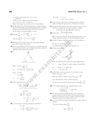 τ2 = torque on the dipole due to E2 = ×
p E1
[clockwise]
where, p q d
= is dipole moment of the dipole,
τ τ τ
net = +
1 2 = × + ×
p E p E
1 2 ≠ 0
Hence, both torque ( )
τnet and force ( )
F act on the dipole.
39 (d) The Gauss’s law of electrostatics gives a relation between
electric flux through any closed hypothetical surface (called a
Gaussian surface) and the charge enclosed by the surface.
So, the nature of Gaussian surface is vector.
40 (b) tanθ =
F
mg
⇒
r
y
kq
r mg
/ 2 2
2
= ⇒ y r
∝ 3
Therefore,
r
r
y
y
′





 =
3
2
/
⇒ r r
′ =






1
2
1 3
/
41 (d) Electric lines of force forms open loops while magnetic
lines of force forms closed loops.
42 (b) In same medium, the force between two protons separated
by same distance will F, as it is independent of the masses but
depends on the charge of the particle.
43 (c)
Here, E E
q
a
1 2
0
2
1
4
= = ⋅
πε
⇒ E E E E E
′ = + +
1
2
2
2
1 2
2 cosθ
Given, θ = °
60
E E
′ = 3 1
2
⇒ E
q
a
′ =
3
4 0
2
π ε
44 (b) For equilibrium of q,
| | | |
F F
1 2
=
∴
1
4 0
1
1
2
πε
qq
x
=
1
4 0
2
2
2
πε
qq
x
x
x
q
q
2
1
2
1
=
+
=
+
=
x
e
e
x
4
1
3
45 (c) As the mass is moving in the electric field, then
ma qE
=
⇒ a
qE
m
= =
× ×
×
=
−
−
−
3 10 80
20 10
12
3
3
2
ms
By using, v u at
= +
v = + × = −
20 12 3 56 1
ms
46 (c) The electric field is due to all charges present whether
inside or outside the given surface. So option (c) is correct.
47 (a) Electric flux is equal to the scalar product of an area vector
and electric field E. As the surface is lying in yz-plane,
∴ φ = ⋅ = + +
E A i j k i
d ( $ $ $) ( $)
5 4 9 20 = 100 unit
48 (b) Total flux =
ε
Net enclosed charge
0
Hence, we can say that the electric flux depends only on net
charge enclosed by surface. So, flux will remain the same.
49 (d) Flux of electric field E through any area A is defined as
φ = EA cos θ
The lines are parallel to the surface.
⇒ Angle between E and A = °
90 , hence φ = 0.
50 (c) Here, α θ
+ = °
90
If the net field from the inclined axis makes angle θ, then
⇒ tan tan
α θ
=
1
2
⇒ tan tan
θ α
= 2 = °−
2 90
tan( )
θ
⇒ tan2
2
θ = ⇒ tanθ = 2
⇒ θ = −
tan ( )
1
2
51 (a) If σ is the surface tension and r is the radius of soap
bubble, then pexcess = 4σ /r
When the bubble is charged, p p
r
excess electrostatics
= +
4σ
After electrification, surface tension decreases.
This decrease the pressure and increase the radius p
r
∝






1
.
52 (c) For stable equilibrium, the angle θ should be zero.
53 (d) The flux passing through the square of 1 m placed in
xy-plane inside the electric field is zero because number of
field lines entering are equal to number of field lines (flux)
leaving the surface. So, net flux will be zero.
54 (a) As, we know that, charge on α-particle is double to that on
electron.
Q By Gauss’ theorem, φ
ε
E
q
=
0
⇒ | |
φ
ε ε
E
e e
=
−
=
2 2
0 0
66 OBJECTIVE Physics Vol. 2
F1
F2 q e
2 = +
q e
1 = + 4
x1 x2
x
q
60°
E2
E1
E2
E¢
B
A
−q +q
E
τ θ
= sin
= 0
pE
E
α
α
θ
Dipole
axis
 