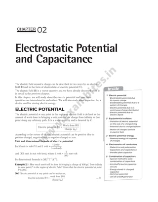 The electric field around a charge can be described in two ways by an electric
field ( )
E and in the form of electrostatic or electric potential ( )
V .
The electric field ( )
E is a vector quantity and we have already discussed about it
in detail in the previous chapter.
In this chapter, we will study about the electric potential and how these
quantities are interrelated to each other. We will also study about capacitor, i.e. a
device used for storing electric energy.
ELECTRIC POTENTIAL
The electric potential at any point in the region of electric field is defined as the
amount of work done in bringing a unit positive test charge from infinity to that
point along any arbitrary path. It is a scalar quantity and is denoted byV.
Electric potential ( )
( )
V
W
q
=
Work done ( )
Charge 0
According to the nature of charge, electric potential can be positive (due to
positive charge), negative (due to negative charge) or zero.
Unit and dimensional formula of electric potential
Its SI unit is volt ( )
V and 1 volt =
1 joule
1 coulomb
and CGS unit is stat volt (esu), where 1 volt =
1
300
stat volt
Its dimensional formula is [ML T A ].
2 3 1
− −
Example 2.1 How much work will be done in bringing a charge of 400 µC from infinity
to some point P in the region of electric field? Given that the electric potential at point
P is 20V.
Sol. Electric potential at any point can be written as,
Electric potential ( )
)
( )
V
W
q
=
work done
charge
(
0
… (i)
02
Electrostatic Potential
and Capacitance
CHAPTER
Inside
1
2
3
4
Electric potential
Equipotential surfaces
Electric potential energy
Electrostatic potential due
to a point charge
Variation of electric potential
on the axis of a charged ring
Special method to solve
combination of capacitors
Electrostatics of conductors
Electrostatic potential due to a
system of charges
Potential energy of a system
of charges
Dielectrics and polarisation
Combination of capacitors
Energy stored in charged
capacitor
Electric potential due to a
continuous charge distribution
Electric potential due to
electric dipole
Potential due to charged sphere
Motion of charged particle
in electric field
Capacitors and capacitance
Parallel plate capacitor
Common potential
Kirchhoff’s law for capacitor
circuits
van de Graaff generator
5
 