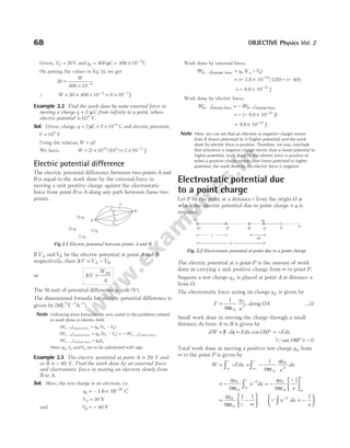 Given, VP = 20V and q0
6
400 400 10
= = × −
µC C
On putting the values in Eq. (i), we get
20
400 10 6
=
× −
W
∴ W = × × = ×
− −
20 400 10 8 10
6 3
J
Example 2.2 Find the work done by some external force in
moving a charge q C
= 2 µ from infinity to a point, where
electric potential is 104
V.
Sol. Given, charge, q = 2 µC = × −
2 10 6
C and electric potential,
V = 104
V
Using the relation,W qV
=
We have, W = ×
( ) ( )
–
2 10 10
6 4
= × −
2 10 2
J
Electric potential difference
The electric potential difference between two points A and
B is equal to the work done by the external force in
moving a unit positive charge against the electrostatic
force from point B to A along any path between these two
points.
IfVA andVB be the electric potential at point A and B
respectively, then ∆V V V
A B
= −
or ∆V
W
q
AB
=
The SI unit of potential difference is volt ( )
V .
The dimensional formula for electric potential difference is
given by [ML T A ].
2 3 1
− −
Note Following three formulae are very useful in the problems related
to work done in electric field.
( ) ( )
W q V V
a b a b
− = −
electric force 0
( ) ( ) ( )
W q V V W
a b b a a b
− −
= − = −
external force electric for
0 ce
( )
W q V
a a
∞ − =
external force 0
Here, q Va
0, and Vb are to be substituted with sign.
Example 2.3 The electric potential at point A is 20 V and
at B is − 40 V. Find the work done by an external force
and electrostatic force in moving an electron slowly from
B to A.
Sol. Here, the test charge is an electron, i.e.
q0 – 1.6 10 C
–19
= ×
VA = 20 V
and VB = − 40 V
Work done by external force,
( ) ( )
W q V V
B A A B
− = −
external force 0
= − × − −
−
( 1.6 10 ) [(20) ( 40)]
19
= − × −
9.6 10 J
18
Work done by electric force,
( ) ( )
W W
B A B A
− −
= −
electric force external force
= − − × −
( 9.6 10 J)
18
= × −
9.6 10 J
18
Note Here, we can see that an electron (a negative charge) moves
from B (lower potential) to A (higher potential) and the work
done by electric force is positive. Therefore, we may conclude
that whenever a negative charge moves from a lower potential to
higher potential, work done by the electric force is positive or
when a positive charge moves from lower potential to higher
potential, the work done by the electric force is negative.
Electrostatic potential due
to a point charge
Let P be the point at a distance r from the origin O at
which the electric potential due to point charge + q is
required.
The electric potential at a point P is the amount of work
done in carrying a unit positive charge from ∞ to point P.
Suppose a test charge q 0 is placed at point A at distance x
from O.
The electrostatic force acting on charge q 0 is given by
F
q
x
=
1
4 0
0
2
πε
, along OA …(i)
Small work done in moving the charge through a small
distance dx from A to B is given by
dW d
= ⋅
F x = ° = −
Fdx Fdx
cos180
(Qcos 180 1
° = − )
Total work done in moving a positive test charge q 0 from
∞ to the point P is given by
W Fdx
qq
x
dx
r r
= − = −
∞ ∞
∫ ∫
1
4 0
0
2
πε
= −
∞
−
∫
qq
x dx
r
0
0
2
4πε
= −
−






∞
qq
x
r
0
0
4
1
πε
= −
∞






qq
r
0
0
4
1 1
πε
Q x dx
x
−
∫ = −






2 1
68 OBJECTIVE Physics Vol. 2
A
B
q3
q2
q1
q4
V
V
V
V
V
Fig 2.1 Electric potential between points A and B
∞
E
A
B
P
O
+q
r
dx
x
q0
Fig. 2.2 Electrostatic potential at point due to a point charge
 