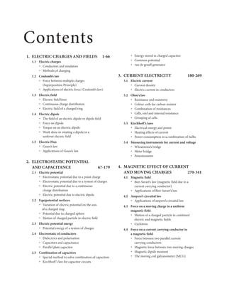 1. ELECTRIC CHARGES AND FIELDS 1-66
1.1 Electric charges
Conductors and insulators
Ÿ
Methods of charging
Ÿ
1.2 Coulomb’s law
Force between multiple charges
Ÿ
(Superposition Principle)
Applications of electric force (Coulomb’s law)
Ÿ
1.3 Electric field
Electric field lines
Ÿ
Continuous charge distribution
Ÿ
Electric field of a charged ring
Ÿ
1.4 Electric dipole
Ÿ The field of an electric dipole or dipole field
Force on dipole
Ÿ
Torque on an electric dipole
Ÿ
Work done in rotating a dipole in a
Ÿ
uniform electric field
1.5 Electric Flux
Gauss’s law
Ÿ
Applications of Gauss’s law
Ÿ
2. ELECTROSTATIC POTENTIAL
AND CAPACITANCE 67-179
2.1 Electric potential
Electrostatic potential due to a point charge
Ÿ
Electrostatic potential due to a system of charges
Ÿ
Electric potential due to a continuous
Ÿ
charge distribution
Electric potential due to electric dipole
Ÿ
2.2 Equipotential surfaces
Variation of electric potential on the axis
Ÿ
of a charged ring
Potential due to charged sphere
Ÿ
Motion of charged particle in electric field
Ÿ
2.3 Electric potential energy
Potential energy of a system of charges
Ÿ
2.4 Electrostatic of conductors
Dielectrics and polarisation
Ÿ
Capacitors and capacitance
Ÿ
Parallel plate capacitor
Ÿ
2.5 Combination of capacitors
Special method to solve combination of capacitors
Ÿ
Kirchhoff’s law for capacitor circuits
Ÿ
Energy stored in charged capacitor
Ÿ
Common potential
Ÿ
van de graaff generator
Ÿ
3. CURRENT ELECTRICITY 180-269
3.1 Electric current
Current density
Ÿ
Electric current in conductors
Ÿ
3.2 Ohm's law
Resistance and resistivity
Ÿ
Colour code for carbon resistor
Ÿ
Combination of resistances
Ÿ
Cells, emf and internal resistance
Ÿ
Grouping of cells
Ÿ
3.3 Kirchhoff’s laws
Electrical energy and power
Ÿ
Heating effects of current
Ÿ
Power consumption in a combination of bulbs
Ÿ
3.4 Measuring instruments for current and voltage
Wheatstone’s bridge
Ÿ
Meter bridge
Ÿ
Potentiometer
Ÿ
4. MAGNETIC EFFECT OF CURRENT
AND MOVING CHARGES 270-341
4.1 Magnetic field
Biot-Savart’s law (magnetic field due to a
Ÿ
current carrying conductor)
Applications of Biot-Savart’s law
Ÿ
4.2 Ampere’s circuital law
Applications of ampere’s circuital law
Ÿ
4.3 Force on a moving charge in a uniform
magnetic field
Ÿ Motion of a charged particle in combined
electric and magnetic fields
Cyclotron
Ÿ
4.4 Force on a current carrying conductor in
a magnetic field
Force between two parallel current
Ÿ
carrying conductors
Magnetic force between two moving charges
Ÿ
Magnetic dipole moment
Ÿ
The moving coil galvanometer (MCG)
Ÿ
Contents
 