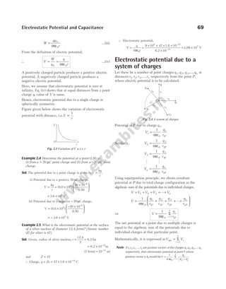 W
qq
r
= 0
0
4πε
…(iii)
From the definition of electric potential,
∴ V
W
q
q
r
= =
0 0
4πε
...(iv)
A positively charged particle produces a positive electric
potential. A negatively charged particle produces a
negative electric potential.
Here, we assume that electrostatic potential is zero at
infinity. Eq. (iv) shows that at equal distances from a point
charge q, value of V is same.
Hence, electrostatic potential due to a single charge is
spherically symmetric.
Figure given below shows the variation of electrostatic
potential with distance, i.e.V
r
∝
1
.
Example 2.4 Determine the potential at a point 0.50 m
(i) from a C
+ 20 µ point charge and (ii) from a −20 µC point
charge.
Sol. The potential due to a point charge is given byV
kq
r
= .
(i) Potential due to a positive 20 µC charge,
V
kq
r
= = ×
×






−
( )
9.0
0.50
10
20 10
9
6
= ×
3.6 10 V
5
(ii) Potential due to a negative − 20 µC charge,
V = ×
− ×






−
( )
9.0
0.50
10
20 10
9
6
= − ×
3.6 V
105
Example 2.5 What is the electrostatic potential at the surface
of a silver nucleus of diameter 12.4 fermi? [Atomic number
(Z) for silver is 47]
Sol. Given, radius of silver nucleus, r = =
12.4
2
6.2 fm
= × −
6.2 10 m
15
(1 fermi = −
10 15
m)
and Z = 47
∴ Charge, q Ze
= = × × −
47 1.6 10 19
C
∴ Electrostatic potential,
V
q
r
=
4 0
πε
=
× × × ×
×
−
−
9 10 47 1.6 10
6.2 10
9 19
15
= ×
1.09 107
V
Electrostatic potential due to a
system of charges
Let there be a number of point charges q1, q 2, q 3,..., qn at
distances r r r rn
1 2 3
, , , ,
… respectively from the point P,
where electric potential is to be calculated.
Potential at P due to charge q1,
V
q
r P
1
0
1
1
1
4
=
πε
Similarly, V
q
r P
2
0
2
2
1
4
=
πε
V
q
r P
3
0
3
3
1
4
=
πε
M M
V
q
r
n
n
nP
=
1
4 0
πε
Using superposition principle, we obtain resultant
potential at P due to total charge configuration as the
algebraic sum of the potentials due to individual charges.
V V V V Vn
= + + + +
1 2 3 L
V
q
r
q
r
q
r
q
r
P P P
n
nP
= + + + +






1
4 0
1
1
2
2
3
3
πε
L
⇒ V =
=
1
4 0 1
πε
Σ
i
n
i
iP
q
r
The net potential at a point due to multiple charges is
equal to the algebraic sum of the potentials due to
individual charges at that particular point.
Mathematically, it is expressed asV V
i
n
i
net =
=
Σ
1
Note If r r r
1 2 3
, , , ..., rn are position vectors of the charges q q q
1 2 3
, , ,..., qn
respectively, then electrostatic potential at point P whose
position vector is r0 would be V
q
i
n
i
i
=
−
=
1
4 0
1
0
πε
Σ
r r
Electrostatic Potential and Capacitance 69
V
r
O
Fig. 2.3 Variation of V w.r.t. r
r2
r1
q1
q 3
q2
q4
r4
P
r3
rn
qn
Fig. 2.4 A system of charges
 