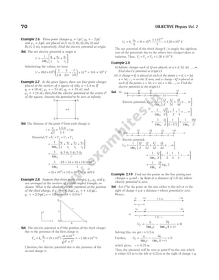 Example 2.6 Three point charges q C
1 1
= µ , q C
2 2
= – µ
and q C
3 3
= µ are placed at (1 m, 0, 0), ( , , )
0 2 0
m and
(0, 0, 3 m), respectively. Find the electric potential at origin.
Sol. The net electric potential at origin is
V
q
r
q
r
q
r
= + +






1
4 0
1
1
2
2
3
3
πε
Substituting the values, we have
V
.
= × +





 ×
−
( . )
.
9 0 10
1 2
2 0
3
3 0
10
9 6
–
1.0
= ×
.
9 0 103
V
Example 2.7 In the given figure, there are four point charges
placed at the vertices of a square of side, a m
= 1.4 . If
q nC
1 18
= + , q nC
2 24
= − , q nC
3 35
= + and
q nC
4 16
= + , then find the electric potential at the centre P
of the square. Assume the potential to be zero at infinity.
Sol. The distance of the point P from each charge is
r
a
= = =
2
1
1.4 m
1.4
m
Potential,V V V V V
= + + +
1 2 3 4
=
ε
+ + +






1
4 0
1
1
2
2
3
3
4
4
π
q
r
q
r
q
r
q
r
=
ε
⋅
+ + +
1
4 0
1 2 3 4
π
q q q q
r
=
ε
⋅
− + + × −
1
4
18 24 35 16 10
1
0
9
π
( )
= × × × −
( ) ( )
9 10 45 10
9 9
V = 405 V
Example 2.8 Suppose that three point charges, q q
a b
, and qc
are arranged at the vertices of a right-angled triangle, as
shown. What is the absolute electric potential at the position
of the third charge, if q C
a = − 6.0 µ , q C
b = + 4.0 µ ,
q C
c = + 2.0 µ , a m
= 4.0 and b m
= 3.0 ?
Sol. The electric potential at P (the position of the third charge)
due to the presence of the first charge is
V k
q
c
a e
a
= = ×
− ×
+
= − ×
−
( )
9 10
6 10
4 3
10
9
6
2 2
4
1.08 V
Likewise, the electric potential due to the presence of the
second charge is
V k
q
b
b e
b
= = ×
×
= ×
−
( ) .
9 10
4 10
3
1 20 10
9
6
4
V
The net potential of the third chargeVc is simply the algebraic
sum of the potentials due to the others two charges taken in
isolation. Thus, V V V
c a b
= + = ×
1.20 V
103
Example 2.9
(i) Infinite charges each of Q are placed, at x d d d
= ∞
, , , , .
2 4 K
Find electric potential at origin O.
(ii) A charge + Q is placed at each of the points x d
= , x d
= 3 ,
x d
= ∞
5 , ..., on the X-axis, and a charge − Q is placed at
each of the points, x d
= 2 , x d
= 4 , x d
= ∞
6 , ..., . Find the
electric potential at the origin O.
Sol. (i)
Electric potential,V
Q
d
Q
d
Q
d
O =
ε
+ + + ∞






1
4 2 4
0
π
K
=
ε
⋅ + + + ∞






1
4
1
1
2
1
4
0
π
Q
d
K
=
ε
⋅
−





 =
ε
⋅
1
4
1
1 1 2
1
4
2
0 0
π π
Q
d
Q
d
/
(ii)
Electric potential,
V
Q
d
Q
d
Q
d
Q
d
O =
ε
− + − + ∞






1
4 2 3 4
0
π
K
=
ε
− + − + ∞






1
4
1
1
2
1
3
1
4
0
π
Q
d
K
=
ε
⋅
1
4
2
0
π
Q
d
e
log
Example 2.10 Find out the points on the line joining two
charges + q and – 3q (kept at a distance of 1.0 m), where
electric potential is zero.
Sol. Let P be the point on the axis either to the left or to the
right of charge + q at a distance r where potential is zero.
Hence,
V
q
r
q
r
P = −
+
=
4
3
4 1
0
0 0
πε πε ( )
Solving this, we get r = 0.5 m
Further, V
q
r
q
r
P = −
−
=
4
3
4 1
0
0 0
πε πε ( )
which gives, r = 0.25 m
Thus, the potential will be zero at point P on the axis which
is either 0.5 m to the left or 0.25 m to the right of charge + q.
70 OBJECTIVE Physics Vol. 2
a
qb qc
qa
c
b
y
x
P
q4 q3
q2
q1
∞
O
Q Q Q
d d 2d
∞
O
Q Q
−Q
d d d d
−Q
1.0 m –3q
P +q
r
or
–3q
P
+q
r 1.0 – r
 