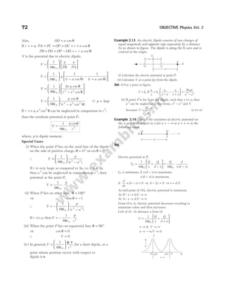 Also, OD a
= cos θ
If r a
> > , PA PC OP OC r a
= = + = + cos θ
PB PD OP OD r a
= = − = − cos θ
V is the potential due to electric dipole,
V
q
PB
q
PA
=
ε





 −






1
4 0
π
V q
r a r a
=
ε






−
−
+






1
4
1 1
0
π θ θ
( cos ) ( cos )
V
a q
r a
=
ε






−






1
4
2
0
2 2
π
θ
θ
cos
cos
V
p
r a
=
ε






−
1
4 0
2 2 2
π
θ
θ
cos
( cos )
(Q p aq
= 2 )
If r a a
> > θ
, cos
2 2
can be neglected in comparison to r 2
,
then the resultant potential at point P,
V
p
r
=
ε
θ
1
4 0
2
π
cos
where, p is dipole moment.
Special Cases
(i) When the point P lies on the axial line of the dipole
on the side of positive charge, θ = °
0 ⇒ cos θ = °
1
∴ V
p
r a
=
ε






−
1
4 0
2 2
π ( )
If r is very large as compared to 2a, i.e. r a
> > 2 ,
then a2
can be neglected in comparison to r 2
, then
potential at the point P,
V
p
r
=
ε
1
4 0
2
π
.
(ii) When P lies on other side, θ = °
180
⇒ cos θ = −1
∴ V
p
r a
= −
ε






−
1
4 0
2 2
π ( )
If r a
>> , thenV
p
r
= − ⋅
1
4 0
2
πε
(iii) When the point P lies on equatorial line, θ = °
90
⇒ cos θ = 0
∴ V = 0
(iv) In general,V
r
=
ε






⋅
1
4 0
3
π
p r
, for a short dipole, at a
point whose position vector with respect to
dipole is r.
Example 2.13 An electric dipole consists of two charges of
equal magnitude and opposite sign separately by a distance
2a as shown in figure. The dipole is along the X-axis and is
centred at the origin.
(i) Calculate the electric potential at point P.
(ii) Calculate V at a point far from the dipole.
Sol. (i) For a point in figure,
V k
q
r
k
q
x a
q
x a
k qa
x a
e
i
e
e
= =
−
−
+





 =
−
Σ
1
2 2
2
(ii) If point P is far from the dipole, such that x a
>> , then
a2
can be neglected in the terms, x a
2 2
− and V
becomes V
k qa
x
e
=
2
2
( )
x a
>>
Example 2.14 Sketch the variation of electric potential on
the x-axis with respect to x for x = − ∞ to x = + ∞ in the
following cases.
Sol.
Electric potential at P,
V
Q
x
Q
d x
Q d
x d x
P =
ε
+
−





 =
ε
⋅
−
1
4 4
0 0
π π ( )
VP is minimum, if x d x
( )
− is maximum.
x d x
( )
− is maximum,
if
d
dx
x d x
( )
− = 0 ⇒ d x
− =
2 0 ⇒ x d
= /2
At mid-point of OA, electric potential is minimum.
At O : x → 0,V → ∞
At A : x d
→ ,V → ∞
From O to A, electric potential decreases reaching to
minimum value and then increases.
Left of O : At distance x from O,
V
Q
x
Q
d x
=
ε
+
+






1
4 0
π
x → 0, V → ∞
x → − ∞,V → 0
72 OBJECTIVE Physics Vol. 2
a
a
q
x
Y
–q
X
P
x
Q
A
O
Q
d
O d/2 d/2 A X
x
Y
V
 
