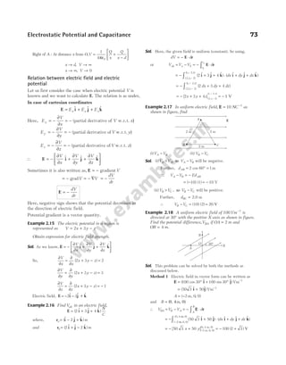 Right of A : At distance x from O,V
Q
x
Q
x d
=
ε
+
−






1
4 0
π
x d
→ , V → ∞
x → ∞, V → 0
Relation between electric field and electric
potential
Let us first consider the case when electric potential V is
known and we want to calculate E. The relation is as under,
In case of cartesian coordinates
E i j k
= + +
E E E
x y z
$ $ $
Here, E
V
x
V x
x = −
∂
∂
= − (partial derivative of w.r.t. )
E
V
y
V y
y = −
∂
∂
= − (partial derivative of w.r.t. )
E
V
z
V z
z = −
∂
∂
= − (partial derivative of w.r.t. )
∴ E i j k
= −
∂
∂
+
∂
∂
+
∂
∂






V
x
V
y
V
z
$ $ $
Sometimes it is also written as, E = − gradientV
= − gradV = − ∇ = −
V
dV
dr
E = −
dV
dr
Here, negative sign shows that the potential decreases in
the direction of electric field.
Potential gradient is a vector quantity.
Example 2.15 The electric potential in a region is
represented as V x y z
= + −
2 3
Obtain expression for electric field strength.
Sol. As we know, E = −
∂
∂
+
∂
∂
+
∂
∂






V
x
V
y
V
z
$ $ $
i j k
So,
∂
∂
=
∂
∂
+ − =
V
x x
x y z
( )
2 3 2
∂
∂
=
∂
∂
+ − =
V
y y
x y z
( )
2 3 3
∂
∂
=
∂
∂
+ − = −
V
z z
x y z
( )
2 3 1
Electric field, E i j k
= − −
2 3
$ $ $
+
Example 2.16 Find Vab in an electric field,
E i j k
= + +
( $ $ $ )
2 3 4
N
C
where, r i j k
a m
= − +
($ $ $ )
2
and r i j k
b m
= + −
( $ $ $ )
2 2
Sol. Here, the given field is uniform (constant). So using,
dV d
= − ⋅
E r
or V V V d
ab a b r
r
b
a
= − = − ⋅
∫ E r
= − + + ⋅ + +
−
−
∫ ( $ $ $ ) ( $ $ $ )
( , , )
( , , )
2 3 4
2 1 2
1 2 1
i j k i j k
dx dy dz
= − + +
−
−
∫ ( )
( , , )
( , , )
2 3 4
2 1 2
1 2 1
dx dy dz
= − + + −
−
[ ]( , , )
( , , )
2 3 4 2 1 2
1 2 1
x y z = − 1 V
Example 2.17 In uniform electric field, E = −
10 1
NC as
shown in figure, find
(i)V V
A B
− (ii) V V
B C
−
Sol. (i)V V V V
B A A B
> −
, so will be negative.
Further, dAB = ° =
2 60 1
cos m
∴ V V Ed
A B AB
− = −
= −
( 10) (1) = − 10 V
(ii)V V V V
B C B C
> −
, so will be positive.
Further, dBC = 2.0 m
∴ V V
B C
− = (10) (2) = 20 V
Example 2.18 A uniform electric field of 100Vm −1
is
directed at 30° with the positive X-axis as shown in figure.
Find the potential difference,VBA if OA = 2 m and
OB m
= 4 .
Sol. This problem can be solved by both the methods as
discussed below.
Method 1 Electric field in vector form can be written as
E i j
= ° + ° −
( cos $ sin $)
100 30 100 30 1
Vm
= + −
( $ $)
50 3 50 1
i j Vm
A = −
( , , )
2 0 0
m
and B = (0, 4 , 0)
m
∴ V V V
BA B A
= − = − ⋅
∫ E r
A
B
d
= − + ⋅ + +
−
∫ ( $ $) ( $ $ $ )
( , , )
( , , )
50 3 50
2 0 0
0 4 0
i j i j k
m
m
dx dy dz
= − +
[ ]
50 3 50
x y (–2 m, 0, 0)
(0, 4 m, 0)
= − +
100 2 3
( ) V
Electrostatic Potential and Capacitance 73
B
A
C
2 m
2 m
2 m
E
30°
O
A
B
X
 