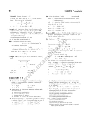 74 OBJECTIVE Physics Vol. 2
Method 2 We can also use,V Ed
=
With the view that,V V V V
A B B A
> −
or will be negative.
Here, d OA OB
AB = ° + °
cos sin
30 30
= × + ×
2
3
2
4
1
2
= +
( )
3 2
∴ V V Ed
B A AB
− = − = − +
100 2 3
( )
Example 2.19 Two points A and B are 2 cm apart and a
uniform electric field E acts along the straight line AB
directed from A to B with E NC
= −
200 1
. A particle of
charge + 10 6
–
C is taken from A to B along AB. Calculate
(i) the force on the charge,
(ii) the potential difference,V V
A B
− and
(iii) the work done on the charge by E.
Sol. (i) Electrostatic force on the charge,
F q E
= = −
( ) ( )
10 200
6
= × −
2 10 4
N
(ii) In uniform electric field,
V Ed
=
∴ Potential difference, V V
A B
− = × × −
200 2 10 2
= 4 V
(iii)W Fs
= cos θ = × × °
− −
( ) ( ) cos
2 10 2 10 0
4 2
= × −
4 10 6
J
Example 2.20 In the uniform electric field shown in figure,
find
(i)V V
A D
− (ii)V V
A C
−
(iii)V V
B D
− (iv)V V
C D
−
Sol. Using the relation,V Ed
= (in uniform E)
where, V = potential difference between the two points
E = magnitude of E
and d = projection of line (joining two points) along E.
(i) V V
A D
− = 0 as d = 0
(ii) V V
A C
− = + =
( ) ( )
20 1 20 V
(iii) V V
B D
− = − = −
( ) ( )
20 1 20 V
(iv) V V
C D
− = − = −
( ) ( )
20 1 20 V
Example 2.21 An electric field E i j
= +
( $ $)
20 30 N/C exists in
the space. If the potential at the origin is taken to be zero,
find the potential at ( , ).
2 2
m m
Sol. We have, E
dV
dr
=
−
, so it can be written in vector form as
dV d
= − ⋅
E r
Note, we can write, E = E E E
x y z
$ $ $
i j k
+ +
and d dx dy dz
r i j k
= + +
$ $ $
Therefore, E r
⋅ = ⋅ + ⋅ + ⋅
d E dx E dy E dz
x y z
In the given question, the z-component of E or the point is not
given. So, we can write
E r
⋅ = ⋅ + ⋅
d E dx E dy
x y
Now, dV d
= − ⋅
E r = − + ⋅ +
( $ $) ( $ $)
20 30
i j i j
dx dy
or dV dx dy
= − −
20 30
Now, we will have to integrate it within limits.
Given,V = 0 when x = 0 and y = 0 (lower limit) and we have
to calculate V. When x = 2 and y = 2 (upper limit)
Therefore, dV dx dy
V
x
x
y
y
0 0
2
0
2
20 30
∫ ∫ ∫
= − ⋅ −
=
=
=
=
or [ ] [ ] [ ]
V x y
V
0 0
2
0
2
20 30
= − −
or V − = − − − −
0 20 2 0 30 2 0
( ) ( )
∴ Potential,V = − − = −
40 60 100 V
E = 20 Vm−1
A B
C
D
1 m
1 m
1. Find the work done by some external force in moving a
charge q = 4 µC from infinity to a point, where electric
potential is104
V.
(a) 4 10 J
2
× −
(b) 2 10 J
2
× −
(c) 8 10 J
2
× −
(d)1 10 J
2
× −
2. Equal charges are given to two spheres of different radii.
The potential will
(a) be more on the smaller sphere
(b) be more on the bigger sphere
(c) be equal on both the spheres
(d) depend on the nature of the materials of the spheres
3. The electric potential at a point in free space due to a charge
Q coulomb is Q ×1011
volts. The electric field at the point is
(a) 4 10
0
20
πε × −
Q Vm 1
(b) 12 10
0
22
πε × −
Q Vm 1
(c) 4 10
0
22
πε × −
Q Vm 1
(d) 12 10
0
20
πε × −
Q Vm 1
4. In an hydrogen atom, the electron revolves around the
nucleus in an orbit of radius 0.53 10 m.
10
× −
Then, the
electrical potential produced by the nucleus at the position
of the electron is
(a) –13.6 V (b) – 27.2 V (c) 27.2 V (d) 13.6 V
5. Three charges 2q q q
, ,
− − are located at the vertices of an
equilateral triangle. At the centre of the triangle,
(a) the field is zero but potential is non-zero
(b) the field is non-zero but potential is zero
(c) Both field and potential are zero
(d) Both field and potential are non-zero
6. In a region of constant potential,
(a) the electric field is uniform
(b) the electric field is zero
(c) there can be no charge inside the region
(d) the electric field shall necessarily change if a charge is
placed outside the region
CHECK POINT 2.1
 