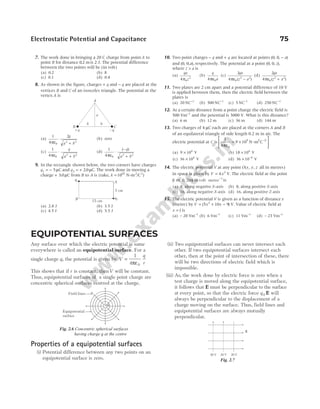 Electrostatic Potential and Capacitance 75
7. The work done in bringing a 20 C charge from point A to
point B for distance 02
. mis 2 J. The potential difference
between the two points will be (in volt)
(a) 0.2 (b) 8
(c) 0.1 (d) 0.4
8. As shown in the figure, charges + q and − q are placed at the
vertices B and C of an isosceles triangle. The potential at the
vertex A is
(a)
1
4
2
0
2 2
πε
⋅
+
q
a b
(b) zero
(c)
1
4 0
2 2
πε
⋅
+
q
a b
(d)
1
4 0
2 2
πε
⋅
−
+
( )
q
a b
9. In the rectangle shown below, the two corners have charges
q1 5
= − µC and q2 20
= + . µC. The work done in moving a
charge + 30
. µC from B to A is (take, k =1010
N-m2
/C2
)
(a) 2.8 J (b) 3.5 J
(c) 4.5 J (d) 5.5 J
10. Two point charges − q and + q are located at points ( , , )
0 0 − a
and ( , , ),
0 0 a respectively. The potential at a point ( , , ),
0 0 z
where z a
> is
(a)
qa
z
4 0
2
π
(b)
q
a
4 0
πε
(c)
2
4 0
2 2
qa
z a
πε −
( )
(d)
2
4 0
2 2
qa
z a
πε +
( )
11. Two plates are 2 cm apart and a potential difference of 10 V
is applied between them, then the electric field between the
plates is
(a) 20 NC−1
(b) 500 NC−1
(c) 5 NC−1
(d) 250 NC−1
12. At a certain distance from a point charge the electric field is
500 Vm−1
and the potential is 3000 V. What is this distance?
(a) 6 m (b) 12 m (c) 36 m (d) 144 m
13. Two charges of 4 µC each are placed at the corners A and B
of an equilateral triangle of side length 0.2 m in air. The
electric potential at C is
1
4
9 10
0
9
πε
= ×






−
N m C
- 2 2
(a) 9 104
× V (b) 18 104
× V
(c) 36 104
× V (d) 36 10 4
× −
V
14. The electric potential V at any point O x y z
( , , all in metres)
in space is given by V x
= 4 2
V. The electric field at the point
( , , )
1 0 2
m m in volt metre 1
−
is
(a) 8, along negative X-axis (b) 8, along positive X-axis
(c) 16, along negative X-axis (d) 16, along positive Z-axis
15. The electric potential V is given as a function of distance x
(metre) by V x x
= + −
( )
5 10 9
2
V. Value of electric field at
x =1 is
(a) – 20 Vm−1
(b) 6 Vm−1
(c) 11 Vm−1
(d) – 23 Vm−1
B
+q –q
C
b
b
a
A
5 cm
15 cm
B
q1
q2
A
EQUIPOTENTIAL SURFACES
Any surface over which the electric potential is same
everywhere is called an equipotential surface. For a
single charge q, the potential is given by V
q
r
=
1
4 0
πε
This shows that if r is constant, thenV will be constant.
Thus, equipotential surfaces of a single point charge are
concentric spherical surfaces centred at the charge.
Properties of a equipotential surfaces
(i) Potential difference between any two points on an
equipotential surface is zero.
(ii) Two equipotential surfaces can never intersect each
other. If two equipotential surfaces intersect each
other, then at the point of intersection of these, there
will be two directions of electric field which is
impossible.
(iii) As, the work done by electric force is zero when a
test charge is moved along the equipotential surface,
it follows that E must be perpendicular to the surface
at every point, so that the electric force q 0 E will
always be perpendicular to the displacement of a
charge moving on the surface. Thus, field lines and
equipotential surfaces are always mutually
perpendicular.
+
Field lines
Equipotential
surface
q
Fig. 2.6 Concentric spherical surfaces
having charge q at the centre
40 V 30 V 20 V
E
Fig. 2.7
 