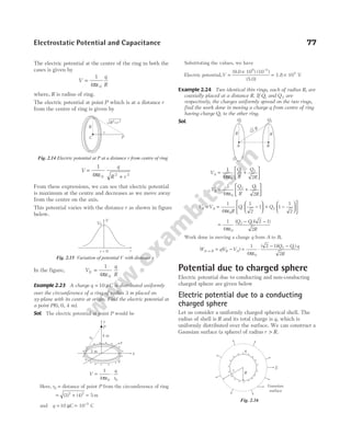 The electric potential at the centre of the ring in both the
cases is given by
V
q
R
=
1
4 0
πε
where, R is radius of ring.
The electric potential at point P which is at a distance r
from the centre of ring is given by
V
q
R r
=
+
1
4 0 2 2
πε
From these expressions, we can see that electric potential
is maximum at the centre and decreases as we move away
from the centre on the axis.
This potential varies with the distance r as shown in figure
below.
In the figure, V
q
R
0
0
1
4
=
πε
Example 2.23 A charge q C
= 10 µ is distributed uniformly
over the circumference of a ring of radius 3 m placed on
xy-plane with its centre at origin. Find the electric potential at
a point P(0, 0, 4 m).
Sol. The electric potential at point P would be
V
q
r
= ⋅
1
4 0 0
πε
Here, r0 = distance of point P from the circumference of ring
= +
( ) ( )
3 4
2 2
= 5 m
and q = 10 µC = −
10 C
5
Substituting the values, we have
Electric potential,V =
×
= ×
−
(9.0 10 ) (10 )
(5.0)
1.8 10 V
9 5
4
Example 2.24 Two identical thin rings, each of radius R, are
coaxially placed at a distance R. If Q1 and Q2 are
respectively, the charges uniformly spread on the two rings,
find the work done in moving a charge q from centre of ring
having charge Q1 to the other ring.
Sol.
V
Q
R
Q
R
A =
ε
+






1
4 2
0
1 2
π
V
Q
R
Q
R
B =
ε
+






1
4 2
0
2 1
π
V V
R
Q Q
B A
− =
ε
−





 + −












1
4
1
2
1 1
1
2
0
1 2
π
=
ε
− −
1
4
2 1
2
0
2 1
π
( )( )
Q Q
R
Work done in moving a charge q from A to B,
W qV V
Q Q q
R
A B B A
→ = − =
ε
⋅
− −
( )
( )( )
1
4
2 1
2
0
2 1
π
Potential due to charged sphere
Electric potential due to conducting and non-conducting
charged sphere are given below
Electric potential due to a conducting
charged sphere
Let us consider a uniformly charged spherical shell. The
radius of shell is R and its total charge is q, which is
uniformly distributed over the surface. We can construct a
Gaussian surface (a sphere) of radius r R
> .
Electrostatic Potential and Capacitance 77
r
C P
R r
2 2
+
R
Fig. 2.14 Electric potential at P at a distance r from centre of ring
V0
V
r
r = 0
Fig. 2.15 Variation of potential V with distance r
y
4 m
P
r0
3 m
q
x
z
+
+
+
+
+
+
+
+
+
+
+
+
+ + +
+
Q1 Q2
R
R
A B
√2 R
R
r
+
+
+
+
+
+
+ + +
+
+
+
+
+
+
+
+
+
q
E
Gaussian
surface
Fig. 2.16
 