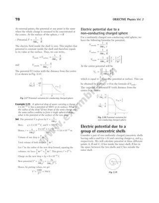 At external points, the potential at any point is the same
when the whole charge is assumed to be concentrated at
the centre. At the surface of the sphere, r R
=
∴Potential,V
q
R
= ⋅
1
4 0
πε
The electric field inside the shell is zero. This implies that
potential is constant inside the shell and therefore equals
to its value at the surface. Thus, we can write,
V V
q
R
inside surface
= = ⋅
1
4 0
πε
and V
q
r
outside = ⋅
1
4 0
πε
The potential ( )
V varies with the distance from the centre
( )
r as shown in Fig. 2.17.
Example 2.25 A spherical drop of water carrying a charge of
3 10 19
× −
C has a potential of 500V at its surface. What is
the radius of the drop? If two drops of the same charge and
the same radius combine to form a single spherical drop,
what is the potential at the surface of the new drop?
Sol. The potential V is given byV
q
r
=
ε
4 0
π
Here, q = × −
3 10 19
C andV = 500 V
Hence, r
q
V
= =
× × × −
4
9 10 3 10
500
0
9 19
πε
= × −
5 4 10 12
. m
Volume of one drop is
4
3
3
πr .
Total volume of both drops is
8
3
3
πr .
Let r′ be the radius of the new drop formed, equating the
volumes, we have
4
3
8
3
3 3
π π
r r
′ = . This gives, r r
′ = 21 3
/
.
Charge on the new drop = = × −
2 6 10 19
q C
New potential,V
q
r
′ =
ε ′
2
4 0
π
=
ε
2
4 2
0
1 3
q
r
π /
Hence, by putting values, we get
V ′ = =
1000
2
794
1 3
/
V
Electric potential due to a
non-conducting charged sphere
For a uniformly charged non-conducting solid sphere, we
have the following formulae for potential,
V
q
r
outside =
ε
1
4 0
π
V
q
R
surface =
ε
1
4 0
π
V
q
R
r
R
inside =
ε
−






1
4
3
2
1
2
0
2
2
π
At the centre potential will be
V
q
R
C =
ε






3
2
1
4 0
π
,
which is equal to
3
2
times the potential at surface. This can
be obtained by putting r = 0 in the formula ofVinside.
The variation of potential ( )
V with distance from the
centre is as shown
Electric potential due to a
group of concentric shells
Consider a pair of two uniformly charged concentric shells
having radii a and b ( )
a b
< and carrying charges q1 and q 2,
respectively. We will calculate potential at three different
points A, B and C. A lies inside the inner shell, B lies in
the space between the two shells and C lies outside the
outer shell.
78 OBJECTIVE Physics Vol. 2
V µ
1
r
V
R
O r
1
4pe0
q
R
s
e
R
0
=
Fig. 2.17 Potential variation for conducting charged sphere
O R r
1
4πε0
,
q
R
1
r
Vout ∝
1
4πε0
q
R
3
2
Fig. 2.18 Potential variation for
non-conducting charged sphere
O
a b
Fig. 2.19
 