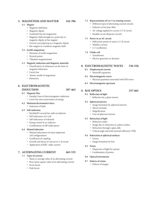 5. MAGNETISM AND MATTER 342-396
5.1 Magnet
Magnetic field lines
Ÿ
Magnetic dipole
Ÿ
Coulomb’s law for magnetism
Ÿ
Magnetic field strength at a point due to
Ÿ
magnetic dipole or bar magnet
Current carrying loop as a magnetic dipole
Ÿ
Bar magnet in a uniform magnetic field
Ÿ
5.2 Earth’s magnetism
Elements of earth’s magnetism
Ÿ
Neutral points
Ÿ
Vibration magnetometer
Ÿ
5.3 Magnetic induction and Magnetic materials
Classification of substances on the basis of
Ÿ
magnetic behaviour
Curie’s law
Ÿ
Atomic model of magnetism
Ÿ
Hysteresis
Ÿ
6. ELECTROMAGNETIC
INDUCTION 397-462
6.1 Magnetic flux
Faraday’s laws of electromagnetic induction
Ÿ
Lenz’s law and conservation of energy
Ÿ
6.2 Motional electromotive force
Induction of field
Ÿ
6.3 Self-induction
Kirchhoff’s second law with an inductor
Ÿ
Self inductance of a coil
Ÿ
Self inductance of solenoid
Ÿ
Energy stored in an inductor
Ÿ
Combination of self-inductances
Ÿ
6.4 Mutual induction
Mutual inductances of some important
Ÿ
coil configurations
Coefficient of coupling
Ÿ
Growth and decay of current in L-R circuit
Ÿ
Application of EMI : eddy current
Ÿ
7. ALTERNATING CURRENT 463-535
7.1 Types of current
Mean or average value of an alternating current
Ÿ
Root mean square value of an alternating current
Ÿ
Form factor
Ÿ
Peak factor
Ÿ
7.2 Representation of I or V as rotating vectors
Different types of alternating current circuits
Ÿ
Inductor as low pass filter
Ÿ
AC voltage applied to a series L-C-R cicruit
Ÿ
Parallel circuit (Rejector circuit)
Ÿ
7.3 Power in an AC circuit
Half power points in series L-C-R circuit
Ÿ
Wattless current
Ÿ
L-C oscillations
Ÿ
7.4 Choke coil
Transformer
Ÿ
Electric generator or dynamo
Ÿ
8. ELECTROMAGNETIC WAVES 536-556
8.1 Displacement current
Maxwell’s equations
Ÿ
8.2 Electromagnetic waves
Physical quantities associated with EM waves
Ÿ
8.3 Electromagnetic spectrum
9. RAY OPTICS 557-661
9.1 Reflection of light
Reflection by a plane mirror
Ÿ
9.2 Spherical mirrors
Image formation by spherical mirrors
Ÿ
Mirror formula
Ÿ
Magnification
Ÿ
Uses of spherical mirrors
Ÿ
9.3 Refraction of light
Refractive index
Ÿ
Image due to refraction at a plane surface
Ÿ
Refraction through a glass slab
Ÿ
Critical angle and total internal reflection (TIR)
Ÿ
9.4 Refraction at spherical surfaces
Lenses
Ÿ
Image formation by lens
Ÿ
9.5 Prism
Dispersion of light by a prism
Ÿ
Combination of prisms
Ÿ
9.6 Optical instruments
9.7 Defects of vision
Ÿ Defects of images
 